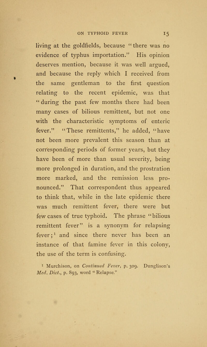 living at the goldfields, because there was no evidence of typhus importation. His opinion deserves mention, because it was well argued, and because the reply which I received from the same gentleman to the first question relating to the recent epidemic, was that  during the past few months there had been many cases of bilious remittent, but not one with the characteristic symptoms of enteric fever. These remittents, he added, have not been more prevalent this season than at corresponding periods of former years, but they have been of more than usual severity, being more prolonged in duration, and the prostration more marked, and the remission less pro- nounced. That correspondent thus appeared to think that, while in the late epidemic there was much remittent fever, there were but few cases of true typhoid. The phrase bilious remittent fever is a synonym for relapsing fever; ^ and since there never has been an instance of that famine fever in this colony, the use of the term is confusing. 1 Murchison, on Continued Fever, p. 309. Dunglison's Med. Diet., p. 893, word  Relapse.