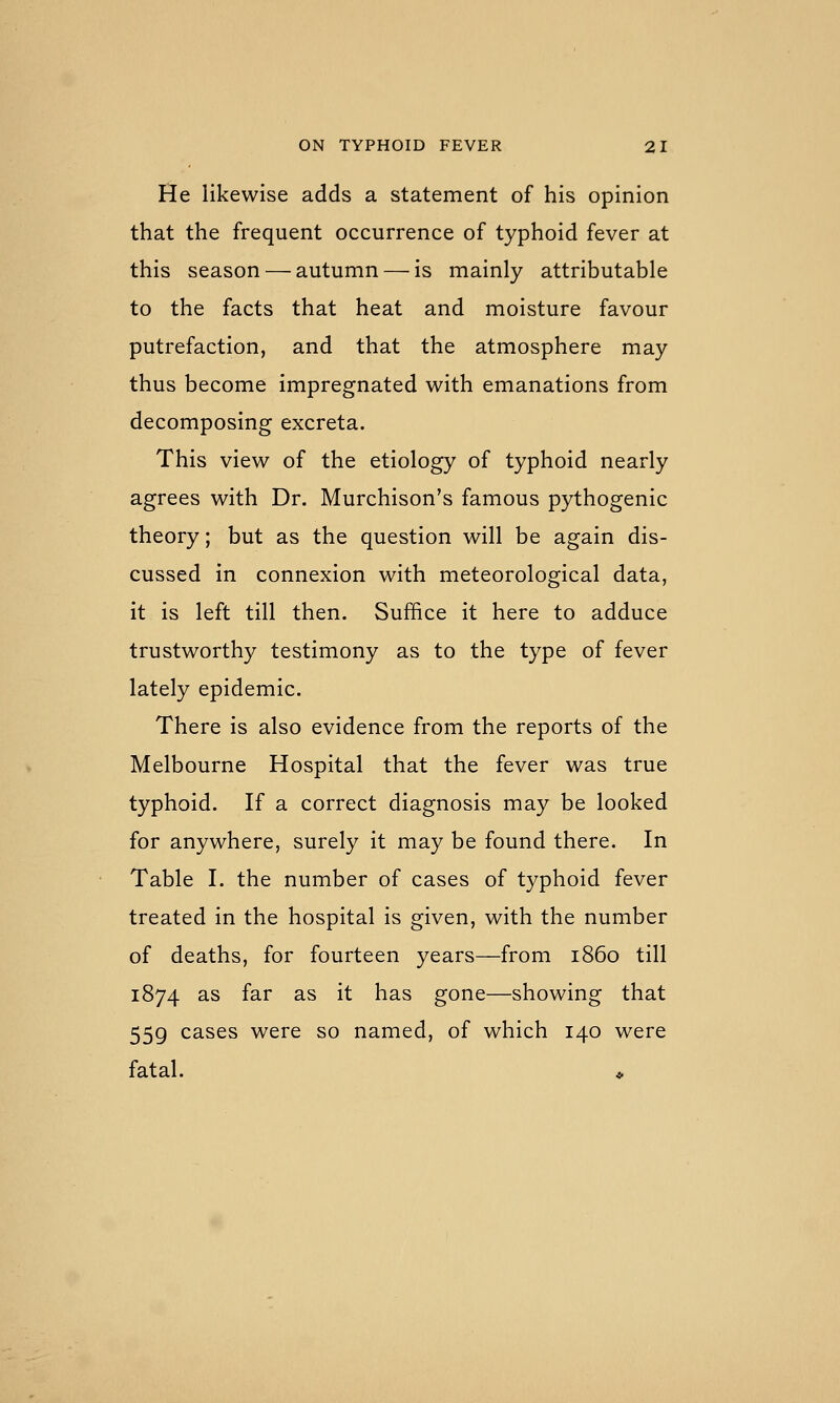 He likewise adds a statement of his opinion that the frequent occurrence of typhoid fever at this season — autumn — is mainly attributable to the facts that heat and moisture favour putrefaction, and that the atmosphere may thus become impregnated with emanations from decomposing excreta. This view of the etiology of typhoid nearly agrees with Dr. Murchison's famous pythogenic theory; but as the question will be again dis- cussed in connexion with meteorological data, it is left till then. Suffice it here to adduce trustworthy testimony as to the type of fever lately epidemic. There is also evidence from the reports of the Melbourne Hospital that the fever was true typhoid. If a correct diagnosis may be looked for anywhere, surely it may be found there. In Table I. the number of cases of typhoid fever treated in the hospital is given, with the number of deaths, for fourteen years—from i860 till 1874 as far as it has gone—showing that 559 cases were so named, of which 140 were fatal. ♦