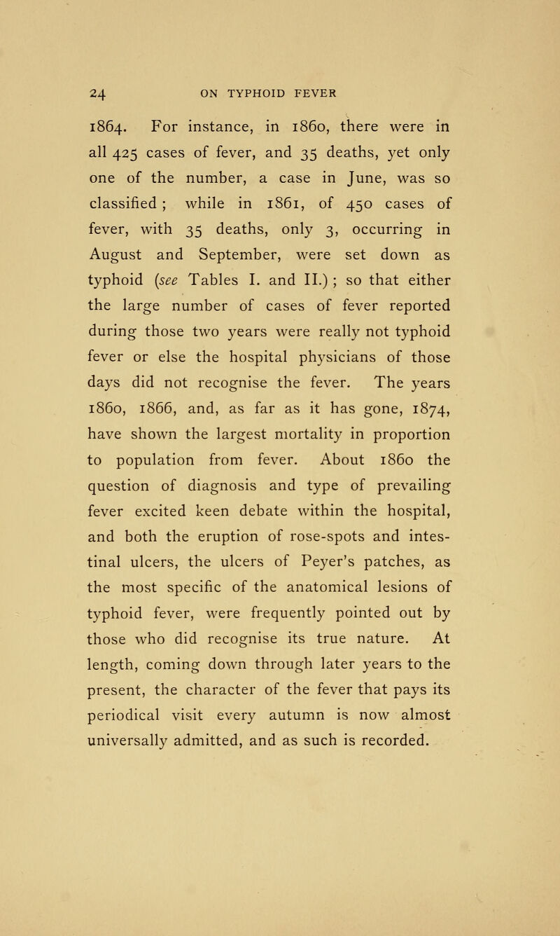 1864. For instance, in i860, there were in all 425 cases of fever, and 35 deaths, yet only one of the number, a case in June, was so classified ; while in 1861, of 450 cases of fever, with 35 deaths, only 3, occurring in August and September, were set down as typhoid {see Tables I. and II.) ; so that either the large number of cases of fever reported during those two years were really not typhoid fever or else the hospital physicians of those days did not recognise the fever. The years i860, 1866, and, as far as it has gone, 1874, have shown the largest mortality in proportion to population from fever. About i860 the question of diagnosis and type of prevailing fever excited keen debate within the hospital, and both the eruption of rose-spots and intes- tinal ulcers, the ulcers of Peyer's patches, as the most specific of the anatomical lesions of typhoid fever, were frequently pointed out by those who did recognise its true nature. At length, coming down through later years to the present, the character of the fever that pays its periodical visit every autumn is now almost universally admitted, and as such is recorded.