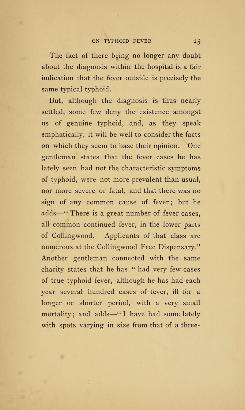 The fact of there being no longer any doubt about the diagnosis within the hospital is a fair indication that the fever outside is precisely the same typical typhoid. But, although the diagnosis is thus nearly settled, some few deny the existence amongst us of genuine typhoid, and, as they speak emphatically, it will be well to consider the facts on which they seem to base their opinion. One gentleman states that the fever cases he has lately seen had not the characteristic symptoms of typhoid, were not more prevalent than usual, nor more severe or fatal, and that there was no sign of any common cause of fever; but he adds—'' There is a great number of fever cases, all common continued fever, in the lower parts of Collingwood. Applicants of that class are numerous at the Collingwood Free Dispensary. Another gentleman connected with the same charity states that he has  had very few cases of true typhoid fever, although he has had each year several hundred cases of fever, ill for a longer or shorter period, with a very small mortality; and adds—I have had some lately with spots varying in size from that of a three-