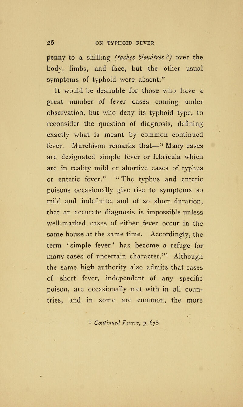 penny to a shilling (taches bleudtres ?) over the body, limbs, and face, but the other usual symptoms of typhoid were absent. It would be desirable for those who have a great number of fever cases coming under observation, but who deny its typhoid type, to reconsider the question of diagnosis, defining exactly what is meant by common continued fever. Murchison remarks that— Many cases are designated simple fever or febricula which are in reality mild or abortive cases of typhus or enteric fever.  The typhus and enteric poisons occasionally give rise to symptoms so mild and indefinite, and of so short duration, that an accurate diagnosis is impossible unless well-marked cases of either fever occur in the same house at the same time. Accordingly, the term ' simple fever' has become a refuge for many cases of uncertain character.^ Although the same high authority also admits that cases of short fever, independent of any specific poison, are occasionally met with in all coun- tries, and in some are common, the more 1 Continued Fevers, p. 678.