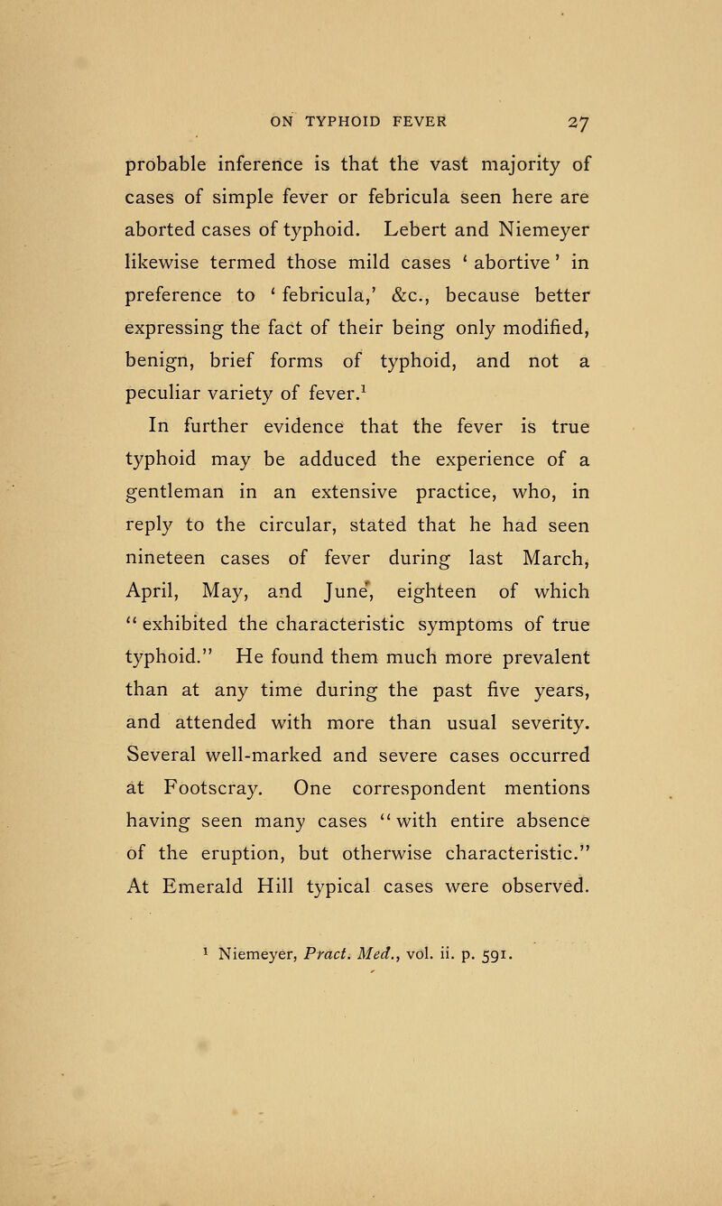 probable inference is that the vast majority of cases of simple fever or febricula seen here are aborted cases of typhoid. Lebert and Niemeyer likewise termed those mild cases ' abortive' in preference to ' febricula,' &c., because better expressing the fact of their being only modified, benign, brief forms of typhoid, and not a peculiar variety of fever.^ In further evidence that the fever is true typhoid may be adduced the experience of a gentleman in an extensive practice, who, in reply to the circular, stated that he had seen nineteen cases of fever during last March, April, May, and June', eighteen of which '' exhibited the charslcteristic symptoms of true typhoid. He found them much more prevalent than at any time during the past five years, and attended with more than usual severity. Several well-marked and severe cases occurred at Footscray. One correspondent mentions having seen many cases with entire absence of the eruption, but otherwise characteristic. At Emerald Hill typical cases were observed.