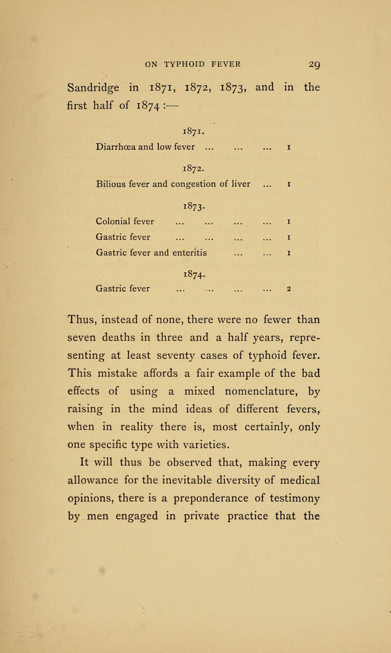 Sandridge in 1871, 1872, 1873, and in the first half of 1874 :— 1871. Diarrhoea and low fever ... ... ... i 1872. Bilious fever and congestion of liver ... i 1873. Colonial fever ... ... ... ... i Gastric fever ... ... ... ... i Gastric fever and enteritis ... ... i 1874. Gastric fever ... ... ... ... 2 Thus, instead of none, there were no fewer than seven deaths in three and a half years, repre- senting at least seventy cases of typhoid fever. This mistake affords a fair example of the bad effects of using a mixed nomenclature, by raising in the mind ideas of different fevers, when in reality there is, most certainly, only one specific type with varieties. It will thus be observed that, making every allowance for the inevitable diversity of medical opinions, there is a preponderance of testimony by men engaged in private practice that the