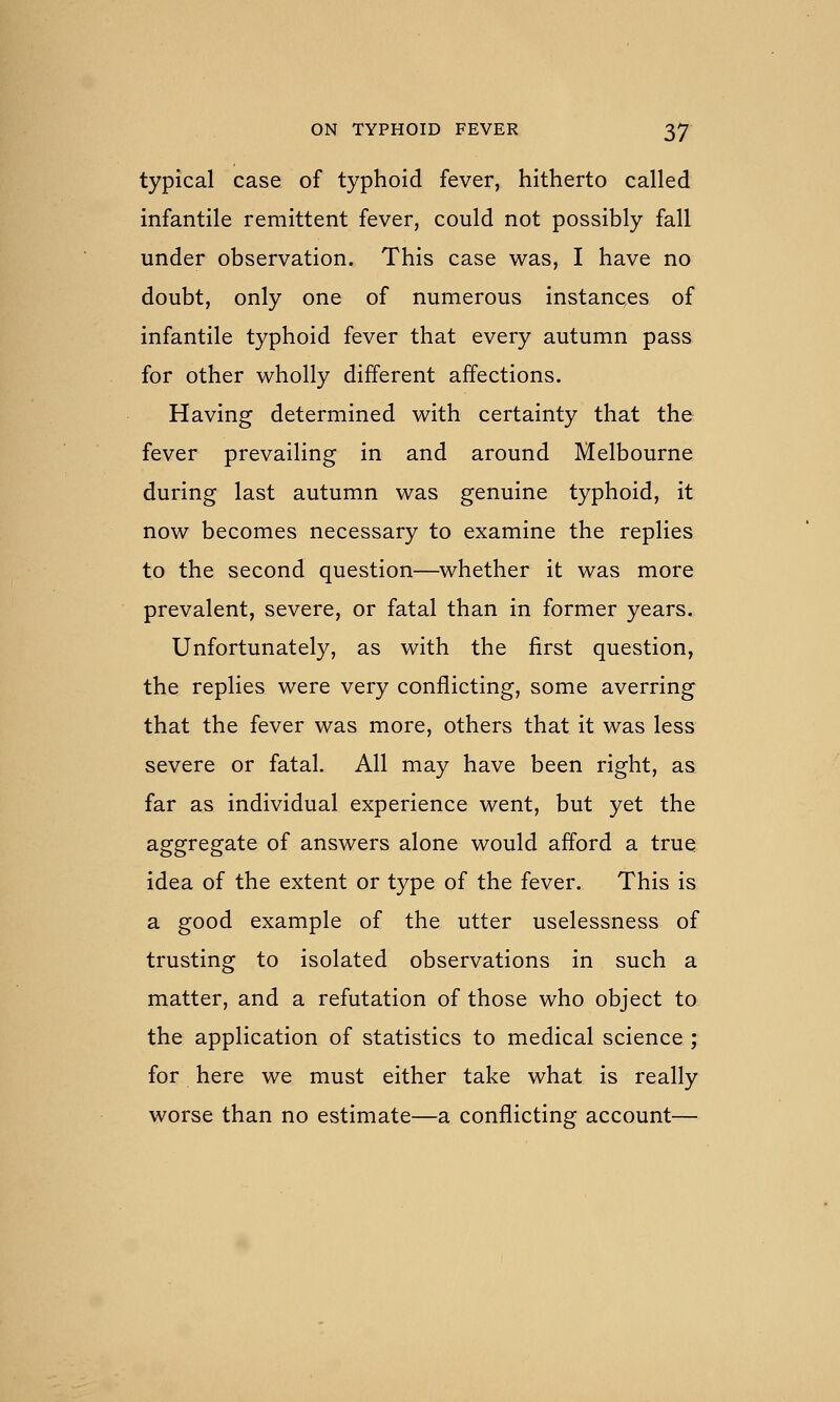 typical case of typhoid fever, hitherto called infantile remittent fever, could not possibly fall under observation. This case was, I have no doubt, only one of numerous instances of infantile typhoid fever that every autumn pass for other wholly different affections. Having determined with certainty that the fever prevailing in and around Melbourne during last autumn was genuine typhoid, it now becomes necessary to examine the replies to the second question—^whether it was more prevalent, severe, or fatal than in former years. Unfortunately, as with the first question, the replies were very conflicting, some averring that the fever was more, others that it was less severe or fatal. All may have been right, as far as individual experience went, but yet the aggregate of answers alone would afford a true idea of the extent or type of the fever. This is a good example of the utter uselessness of trusting to isolated observations in such a matter, and a refutation of those who object to the application of statistics to medical science ; for here we must either take what is really worse than no estimate—a conflicting account—