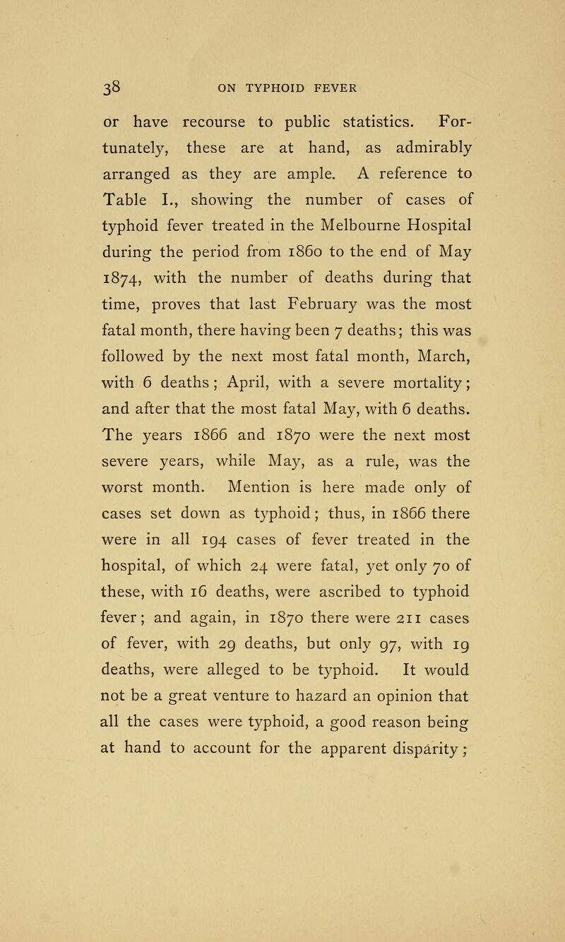 or have recourse to public statistics. For- tunately, these are at hand, as admirably arranged as they are ample. A reference to Table I., showing the number of cases of typhoid fever treated in the Melbourne Hospital during the period from i860 to the end of May 1874, with the number of deaths during that time, proves that last February was the most fatal month, there having been 7 deaths; this was followed by the next most fatal month, March, with 6 deaths; April, with a severe mortality; and after that the most fatal May, with 6 deaths. The years 1866 and 1870 were the next most severe years, while May, as a rule, was the worst month. Mention is here made only of cases set down as typhoid; thus, in 1866 there were in all 194 cases of fever treated in the hospital, of which 24 were fatal, yet only 70 of these, with 16 deaths, were ascribed to typhoid fever; and again, in 1870 there were 211 cases of fever, with 29 deaths, but only 97, with 19 deaths, were alleged to be typhoid. It would not be a great venture to hazard an opinion that all the cases were typhoid, a good reason being at hand to account for the apparent disparity;