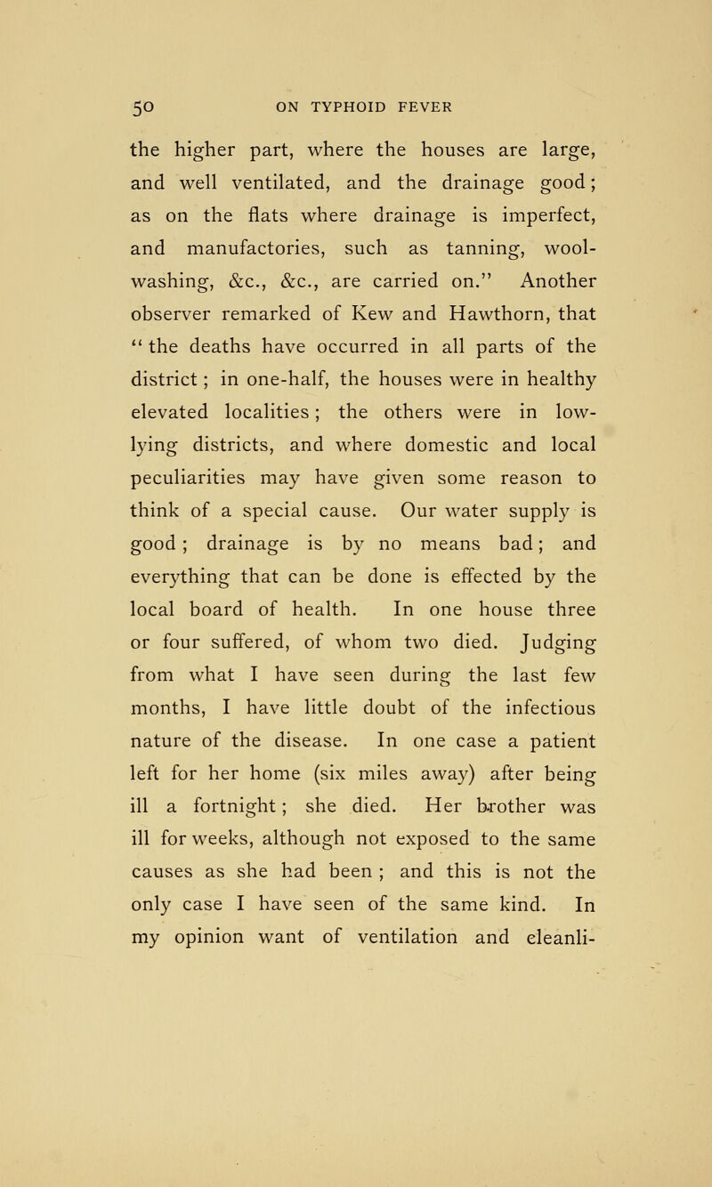 the higher part, where the houses are large, and well ventilated, and the drainage good; as on the flats where drainage is imperfect, and manufactories, such as tanning, wool- washing, &c., &c., are carried on. Another observer remarked of Kew and Hawthorn, that  the deaths have occurred in all parts of the district; in one-half, the houses were in healthy elevated localities; the others were in low- lying districts, and where domestic and local peculiarities may have given some reason to think of a special cause. Our water supply is good ; drainage is by no means bad; and everything that can be done is effected by the local board of health. In one house three or four suffered, of whom two died. Judging from what I have seen during the last few months, I have little doubt of the infectious nature of the disease. In one case a patient left for her home (six miles away) after being ill a fortnight; she died. Her bj-other was ill for weeks, although not exposed to the same causes as she had been ; and this is not the only case I have seen of the same kind. In my opinion want of ventilation and eleanli-