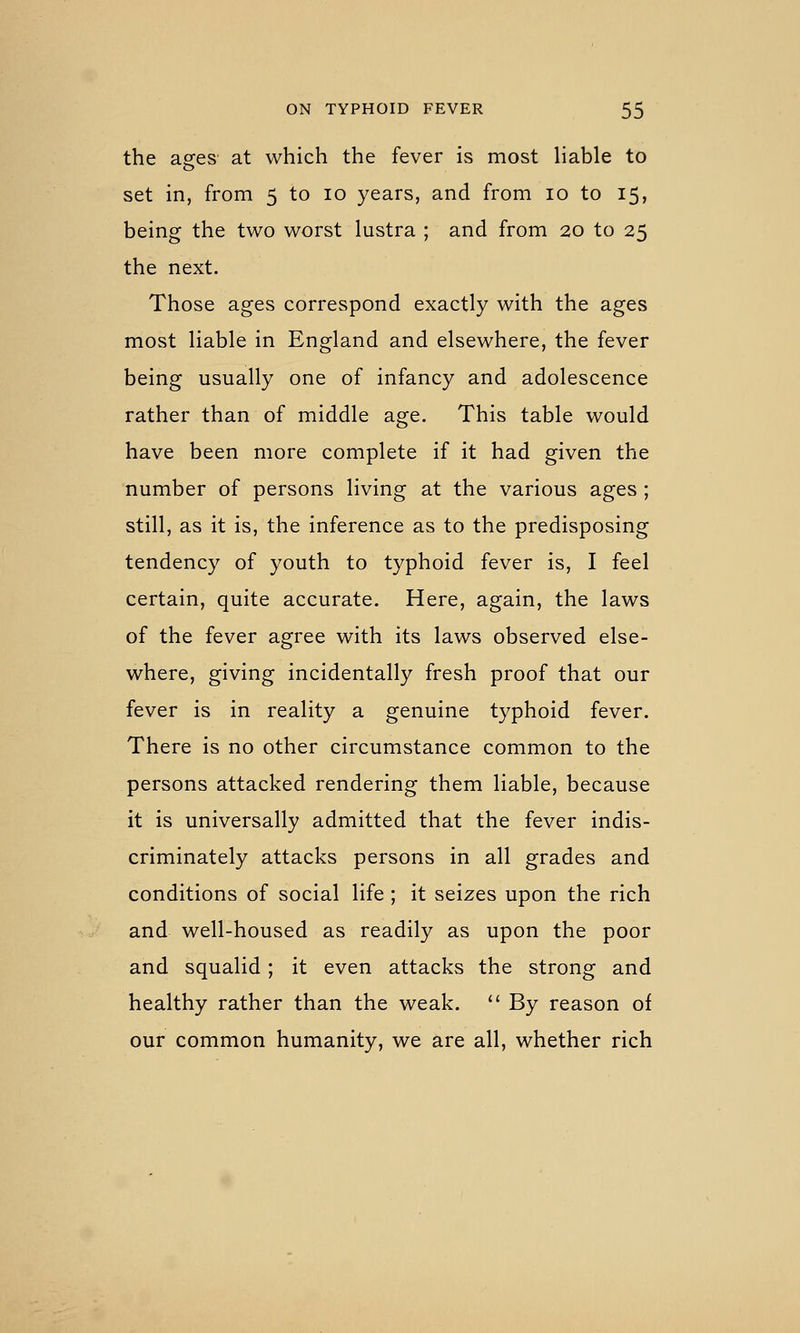 the ages at which the fever is most liable to set in, from 5 to 10 years, and from 10 to 15, being the two worst lustra ; and from 20 to 25 the next. Those ages correspond exactly with the ages most liable in England and elsewhere, the fever being usually one of infancy and adolescence rather than of middle age. This table would have been more complete if it had given the number of persons living at the various ages ; still, as it is, the inference as to the predisposing tendency of youth to typhoid fever is, I feel certain, quite accurate. Here, again, the laws of the fever agree with its laws observed else- where, giving incidentally fresh proof that our fever is in reality a genuine typhoid fever. There is no other circumstance common to the persons attacked rendering them liable, because it is universally admitted that the fever indis- criminately attacks persons in all grades and conditions of social life; it seizes upon the rich and well-housed as readily as upon the poor and squalid; it even attacks the strong and healthy rather than the weak. '' By reason of our common humanity, we are all, whether rich