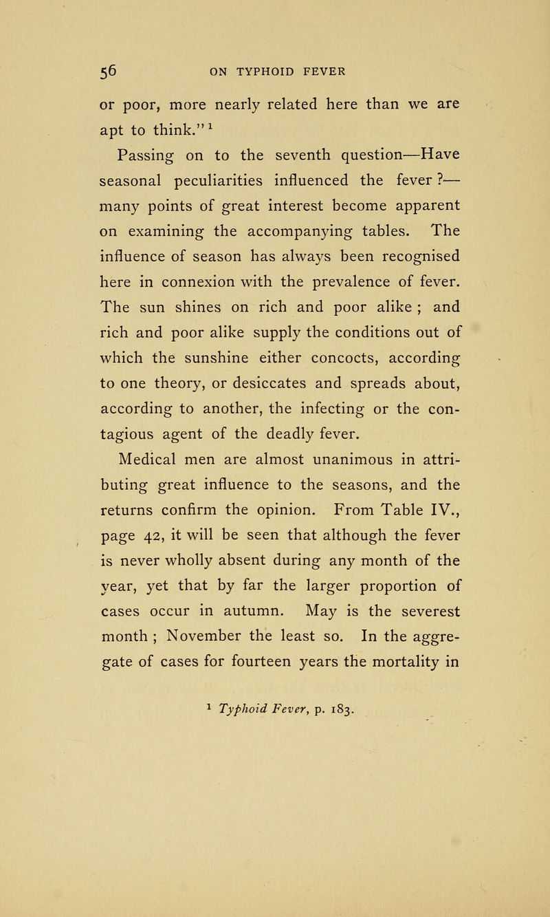 or poor, more nearly related here than we are apt to think. ^ Passing on to the seventh question—Have seasonal peculiarities influenced the fever ?— many points of great interest become apparent on examining the accompanying tables. The influence of season has always been recognised here in connexion with the prevalence of fever. The sun shines on rich and poor alike ; and rich and poor alike supply the conditions out of which the sunshine either concocts, according to one theory, or desiccates and spreads about, according to another, the infecting or the con- tagious agent of the deadly fever. Medical men are almost unanimous in attri- buting great influence to the seasons, and the returns confirm the opinion. From Table IV., page 42, it will be seen that although the fever is never wholly absent during any month of the year, yet that by far the larger proportion of cases occur in autumn. May is the severest month ; November the least so. In the aggre- gate of cases for fourteen years the mortality in 1 Typhoid Fever, p. 183.