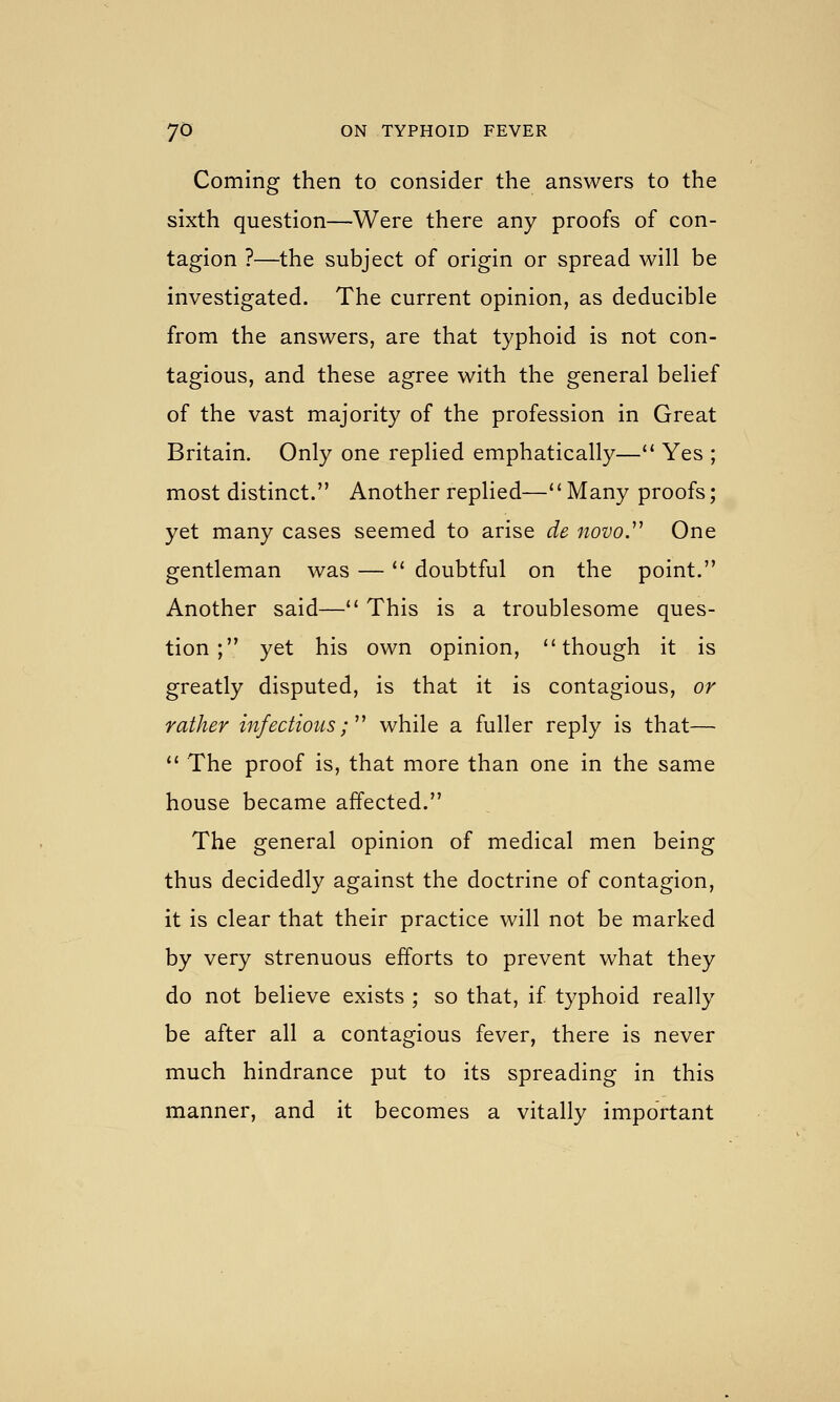 Coming then to consider the answers to the sixth question—Were there any proofs of con- tagion ?—the subject of origin or spread will be investigated. The current opinion, as deducible from the answers, are that typhoid is not con- tagious, and these agree with the general belief of the vast majority of the profession in Great Britain. Only one replied emphatically—'' Yes ; most distinct. Another replied—Many proofs; yet many cases seemed to arise de iiovoy One gentleman was — doubtful on the point. Another said— This is a troublesome ques- tion ; yet his own opinion, though it is greatly disputed, is that it is contagious, or rather infectious;''' while a fuller reply is that—  The proof is, that more than one in the same house became affected. The general opinion of medical men being thus decidedly against the doctrine of contagion, it is clear that their practice will not be marked by very strenuous efforts to prevent what they do not believe exists ; so that, if typhoid really be after all a contagious fever, there is never much hindrance put to its spreading in this manner, and it becomes a vitally important