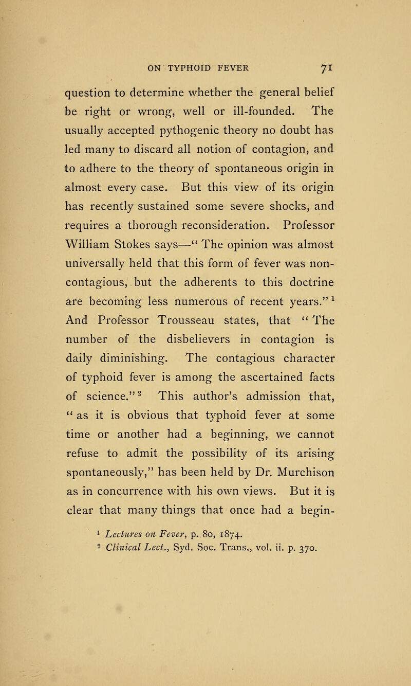 question to determine whether the general beHef be right or wrong, well or ill-founded. The usually accepted pythogenic theory no doubt has led many to discard all notion of contagion, and to adhere to the theory of spontaneous origin in almost every case. But this view of its origin has recently sustained some severe shocks, and requires a thorough reconsideration. Professor William Stokes says—■ The opinion was almost universally held that this form of fever was non- contagious, but the adherents to this doctrine are becoming less numerous of recent years. ^ And Professor Trousseau states, that *' The number of the disbelievers in contagion is daily diminishing. The contagious character of typhoid fever is among the ascertained facts of science. ^ This author's admission that, as it is obvious that typhoid fever at some time or another had a beginning, we cannot refuse to admit the possibility of its arising spontaneously, has been held by Dr. Murchison as in concurrence with his own views. But it is clear that many things that once had a begin- 1 Lectures on Fever, p. 80, 1874. 2 Clinical Led., Syd. Soc. Trans,, vol. ii. p. 370.
