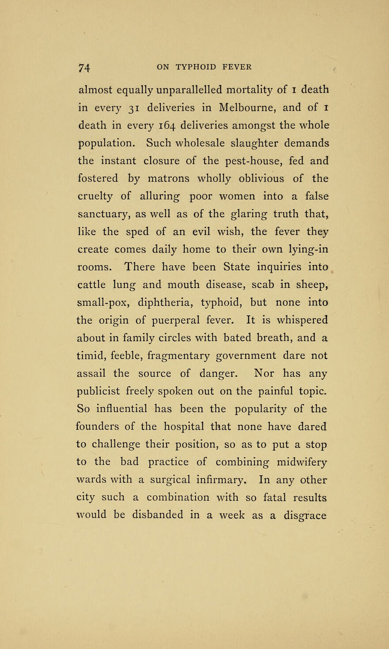 almost equally unparallelled mortality of i death in every 31 deliveries in Melbourne, and of i death in every 164 deliveries amongst the whole population. Such wholesale slaughter demands the instant closure of the pest-house, fed and fostered by matrons wholly oblivious of the cruelty of alluring poor women into a false sanctuary, as well as of the glaring truth that, like the sped of an evil wish, the fever they create comes daily home to their own lying-in rooms. There have been State inquiries into cattle lung and mouth disease, scab in sheep, small-pox, diphtheria, typhoid, but none into the origin of puerperal fever. It is whispered about in family circles with bated breath, and a timid, feeble, fragmentary government dare not assail the source of danger. Nor has any publicist freely spoken out on the painful topic. So influential has been the popularity of the founders of the hospital that none have dared to challenge their position, so as to put a stop to the bad practice of combining midwifery wards with a surgical infirmary. In any other city such a combination with so fatal results would be disbanded in a week as a disgrace
