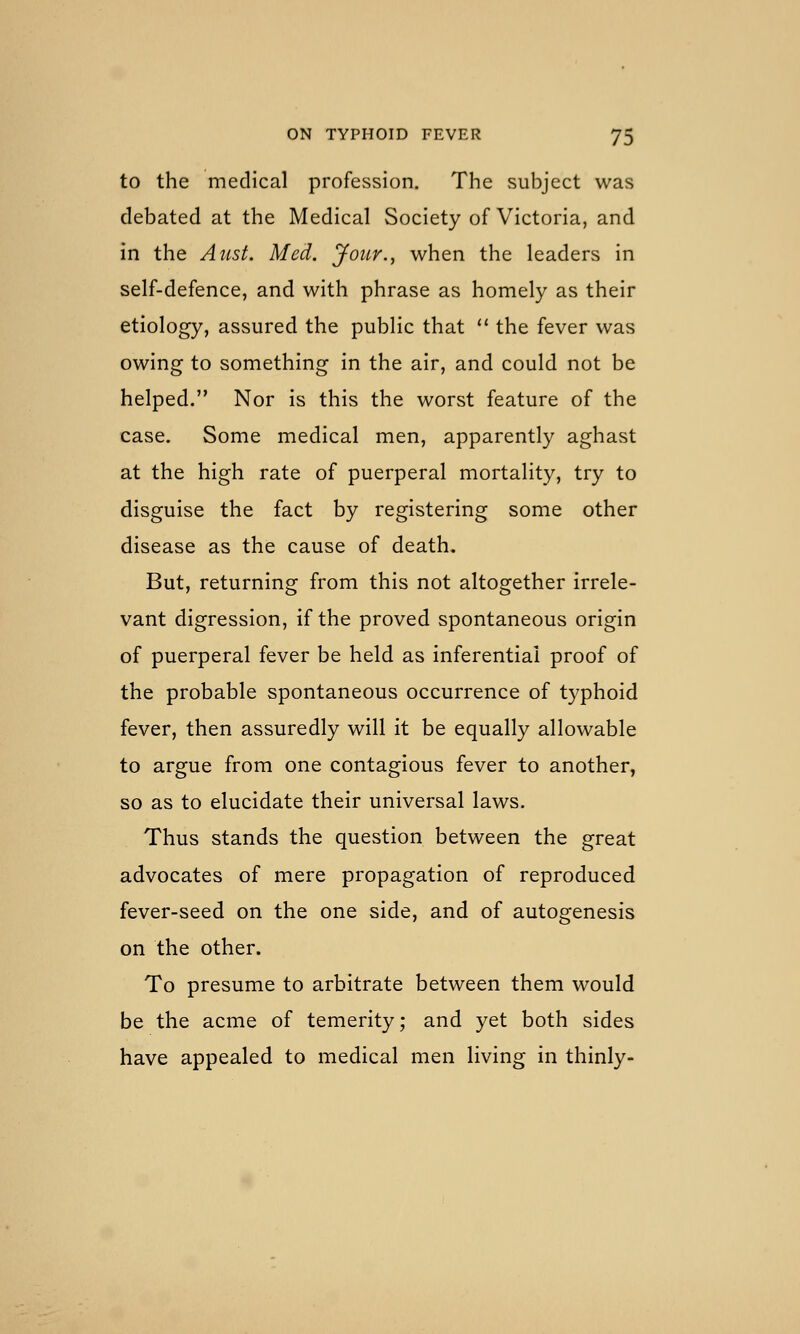 to the medical profession. The subject was debated at the Medical Society of Victoria, and in the Aiist. Med. jfour., when the leaders in self-defence, and with phrase as homely as their etiology, assured the public that  the fever was owing to something in the air, and could not be helped. Nor is this the worst feature of the case. Some medical men, apparently aghast at the high rate of puerperal mortality, try to disguise the fact by registering some other disease as the cause of death. But, returning from this not altogether irrele- vant digression, if the proved spontaneous origin of puerperal fever be held as inferential proof of the probable spontaneous occurrence of typhoid fever, then assuredly will it be equally allowable to argue from one contagious fever to another, so as to elucidate their universal laws. Thus stands the question between the great advocates of mere propagation of reproduced fever-seed on the one side, and of autogenesis on the other. To presume to arbitrate between them would be the acme of temerity; and yet both sides have appealed to medical men living in thinly-