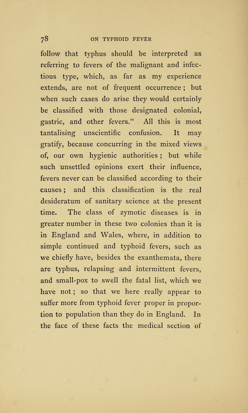 follow that typhus should be interpreted as referring to fevers of the malignant and infec- tious type, which, as far as my experience extends, are not of frequent occurrence ; but when such cases do arise they would certainly be classified with those designated colonial, gastric, and other fevers. All this is most tantalising unscientific confusion. It may gratify, because concurring in the mixed views of, our own hygienic authorities ; but while such unsettled opinions exert their influence, fevers never can be classified according to their causes; and this classification is the real desideratum of sanitary science at the present time. The class of zymotic diseases is in greater number in these two colonies than it is in England and Wales, where, in addition to simple continued and typhoid fevers, such as we chiefly have, besides the exanthemata, there are typhus, relapsing and intermittent fevers, and small-pox to swell the fatal list, which we have not; so that we here really appear to suffer more from typhoid fever proper in propor- tion to population than they do in England. In the face of these facts the medical section of