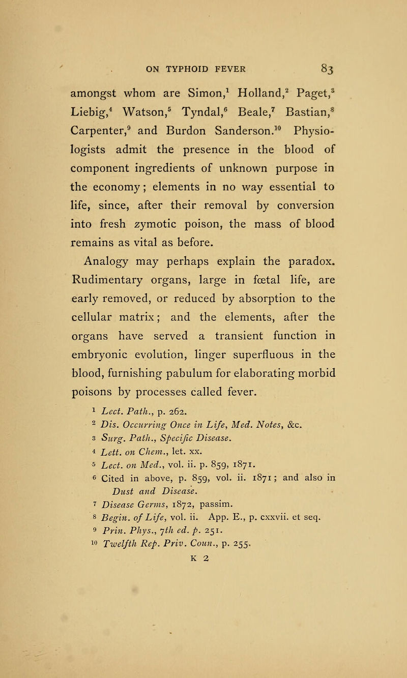 amongst whom are Simon/ Holland,^ Paget,^ Liebig/ Watson,' Tyndal,' Beale/ Bastian,^ Carpenter,^ and Burdon Sanderson.^*^ Physio- logists admit the presence in the blood of component ingredients of unknown purpose in the economy; elements in no way essential to life, since, after their removal by conversion into fresh zymotic poison, the mass of blood remains as vital as before. Analogy may perhaps explain the paradox. Rudimentary organs, large in foetal life, are early removed, or reduced by absorption to the cellular matrix; and the elements, after the organs have served a transient function in embryonic evolution, linger superfluous in the blood, furnishing pabulum for elaborating morbid poisons by processes called fever. 1 Led. Path., p. 262. 2 Dis. Occurring Once in Life, Med. Notes, &c. 3 Surg. Path., Specific Disease. 4 Lett, on Chem., let. xx. 5 Led. on Med., vol. ii. p. 859, 1871. 6 Cited in above, p. 859, vol. ii. 1871; and also in Dust and Disease. 7 Disease Germs, 1872, passim. 8 Begin, of Life, vol. ii. App. E., p. cxxvii. et seq. 9 Prin. Phys., yth ed. p. 251. 10 Twelfth Rep. Priv. Coun., p. 255. K 2