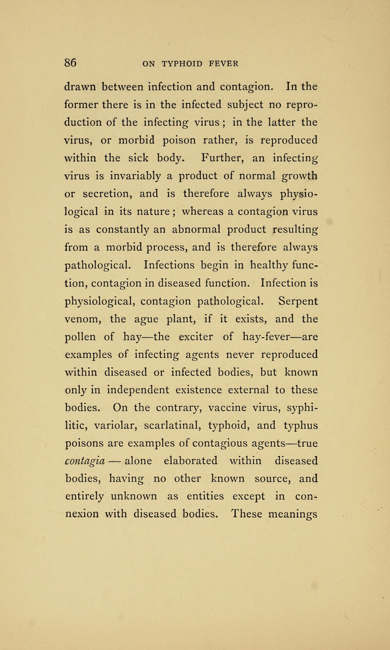 drawn between infection and contagion. In the former there is in the infected subject no repro- duction of the infecting virus ; in the latter the virus, or morbid poison rather, is reproduced within the sick body. Further, an infecting virus is invariably a product of normal growth or secretion, and is therefore always physio- logical in its nature; whereas a contagion virus is as constantly an abnormal product resulting from a morbid process, and is therefore always pathological. Infections begin in healthy func- tion, contagion in diseased function. Infection is physiological, contagion pathological. Serpent venom, the ague plant, if it exists, and the pollen of hay—the exciter of hay-fever—are examples of infecting agents never reproduced within diseased or infected bodies, but known only in independent existence external to these bodies. On the contrary, vaccine virus, syphi- litic, variolar, scarlatinal, typhoid, and typhus poisons are examples of contagious agents—true contagia — alone elaborated within diseased bodies, having no other known source, and entirely unknown as entities except in con- nexion with diseased bodies. These meanings