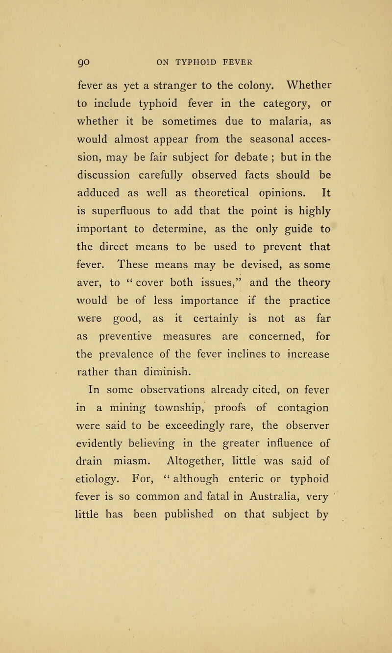 fever as yet a stranger to the colony. Whether to include typhoid fever in the category, or whether it be sometimes due to malaria, as would almost appear from the seasonal acces- sion, may be fair subject for debate ; but in the discussion carefully observed facts should be adduced as well as theoretical opinions. It is superfluous to add that the point is highly important to determine, as the only guide to the direct means to be used to prevent that fever. These means may be devised, as some. aver, to '' cover both issues, and the theory would be of less importance if the practice were good, as it certainly is not as far as preventive measures are concerned, for the prevalence of the fever inclines to increase rather than diminish. In some observations already cited, on fever in a mining township, proofs of contagion were said to be exceedingly rare, the observer evidently believing in the greater influence of drain miasm. Altogether, little was said of etiology. For,  although enteric or typhoid fever is so common and fatal in Australia, very ' little has been published on that subject by