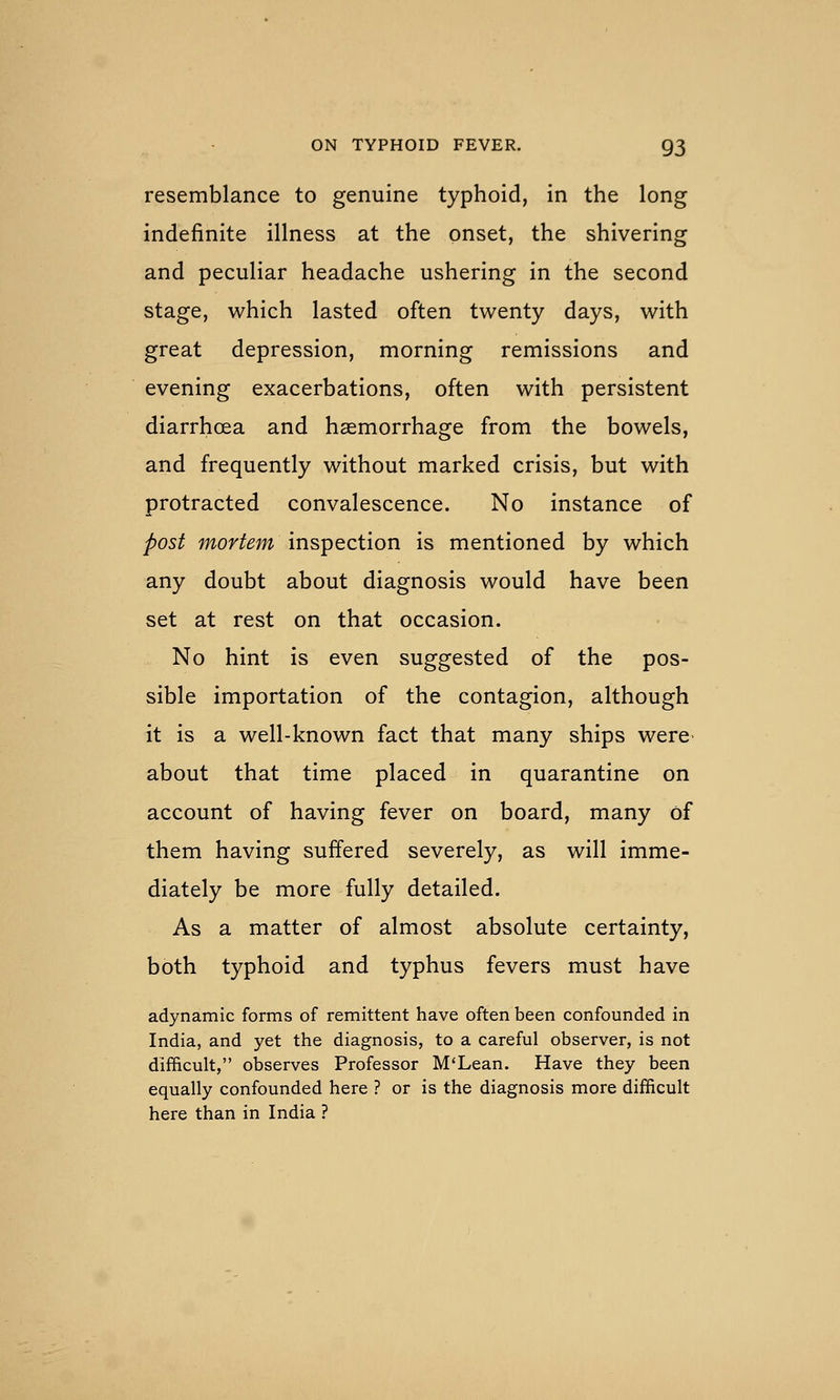 resemblance to genuine typhoid, in the long indefinite illness at the onset, the shivering and peculiar headache ushering in the second stage, which lasted often twenty days, with great depression, morning remissions and evening exacerbations, often with persistent diarrhoea and haemorrhage from the bowels, and frequently without marked crisis, but with protracted convalescence. No instance of post mortem inspection is mentioned by which any doubt about diagnosis would have been set at rest on that occasion. No hint is even suggested of the pos- sible importation of the contagion, although it is a well-known fact that many ships were about that time placed in quarantine on account of having fever on board, many of them having suffered severely, as will imme- diately be more fully detailed. As a matter of almost absolute certainty, both typhoid and typhus fevers must have adynamic forms of remittent have often been confounded in India, and yet the diagnosis, to a careful observer, is not difficult, observes Professor M'Lean. Have they been equally confounded here ? or is the diagnosis more difficult here than in India ?