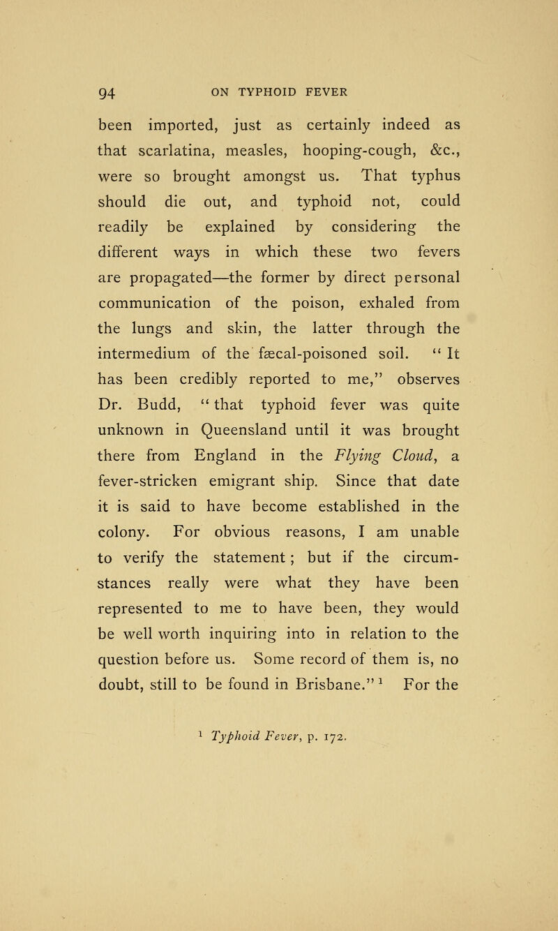 been imported, just as certainly indeed as that scarlatina, measles, hooping-cough, &c., were so brought amongst us. That typhus should die out, and typhoid not, could readily be explained by considering the different ways in which these two fevers are propagated—the former by direct personal communication of the poison, exhaled from the lungs and skin, the latter through the intermedium of the faecal-poisoned soil. '* It has been credibly reported to me, observes Dr. Budd,  that typhoid fever was quite unknown in Queensland until it was brought there from England in the Flying Cloud, a fever-stricken emigrant ship. Since that date it is said to have become established in the colony. For obvious reasons, I am unable to verify the statement; but if the circum- stances really were what they have been represented to me to have been, they would be well worth inquiring into in relation to the question before us. Some record of them is, no doubt, still to be found in Brisbane. ^ For the ^ Typhoid Fever, p. 172,