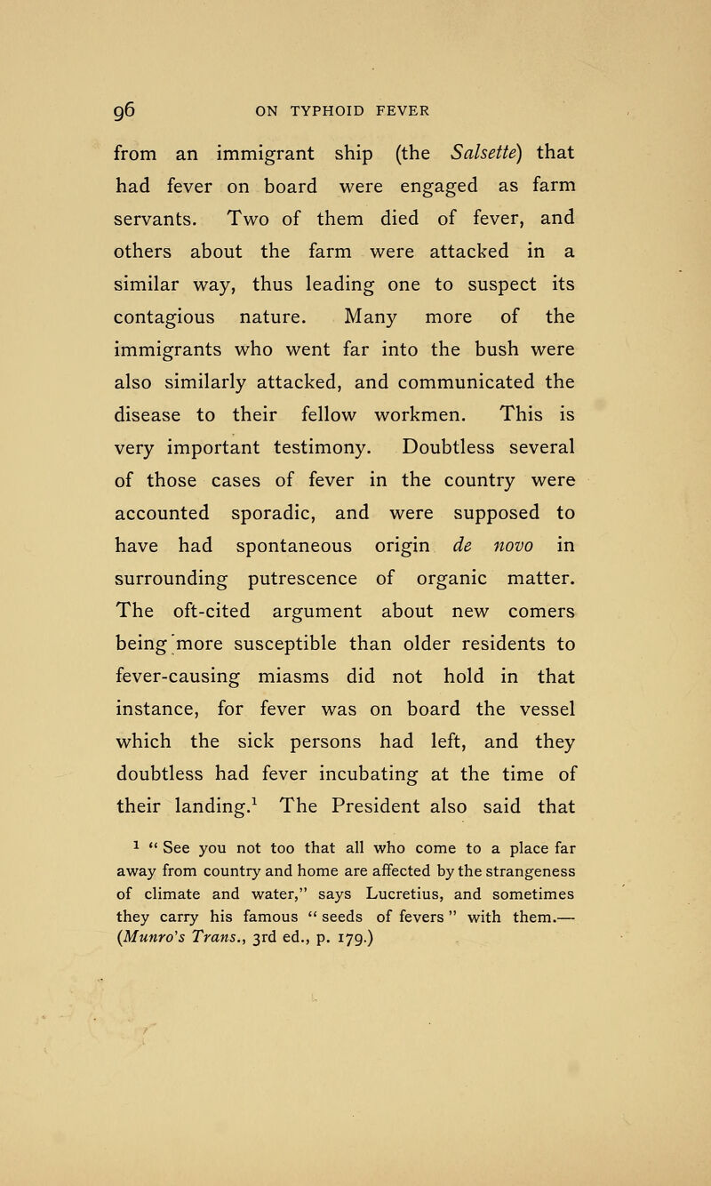 from an immigrant ship (the Salsette) that had fever on board were engaged as farm servants. Two of them died of fever, and others about the farm were attacked in a similar way, thus leading one to suspect its contagious nature. Many more of the immigrants who went far into the bush were also similarly attacked, and communicated the disease to their fellow workmen. This is very important testimony. Doubtless several of those cases of fever in the country were accounted sporadic, and were supposed to have had spontaneous origin de novo in surrounding putrescence of organic matter. The oft-cited argument about new comers being more susceptible than older residents to fever-causing miasms did not hold in that instance, for fever was on board the vessel which the sick persons had left, and they doubtless had fever incubating at the time of their landing.^ The President also said that 1  See you not too that all who come to a place far away from country and home are affected by the strangeness of climate and water, says Lucretius, and sometimes they carry his famous  seeds of fevers  with them.— (Munro's Trans., 3rd ed., p. 179.)