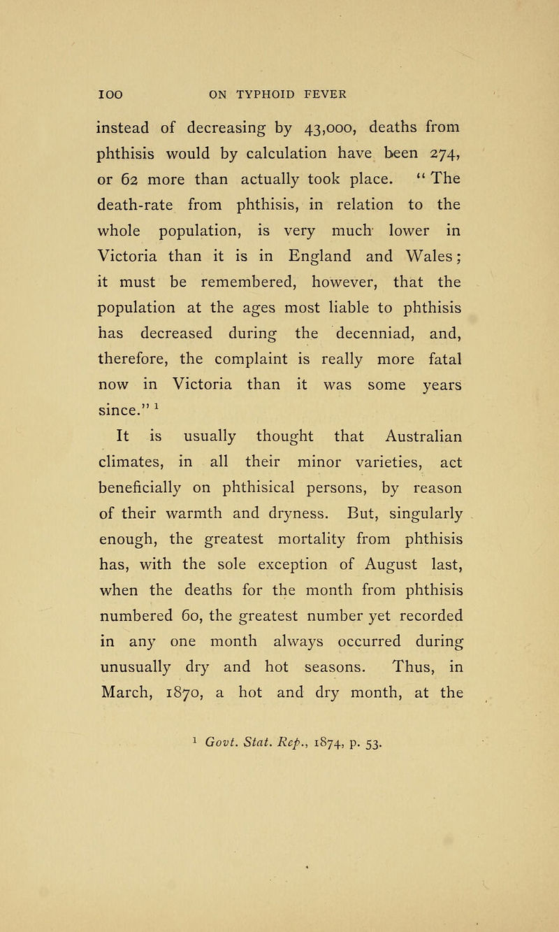 instead of decreasing by 43,000, deaths from phthisis would by calculation have been 274, or 62 more than actually took place. *' The death-rate from phthisis, in relation to the whole population, is very much- lower in Victoria than it is in England and Wales; it must be remembered, however, that the population at the ages most liable to phthisis has decreased during the decenniad, and, therefore, the complaint is really more fatal now in Victoria than it was some years since. ^ It is usually thought that Australian climates, in all their minor varieties, act beneficially on phthisical persons, by reason of their warmth and dryness. But, singularly enough, the greatest mortality from phthisis has, with the sole exception of August last, when the deaths for the month from phthisis numbered 60, the greatest number yet recorded in any one month always occurred during unusually dry and hot seasons. Thus, in March, 1870, a hot and dry month, at the 1 Govt. Stat. Rep., 1874, p. 53.