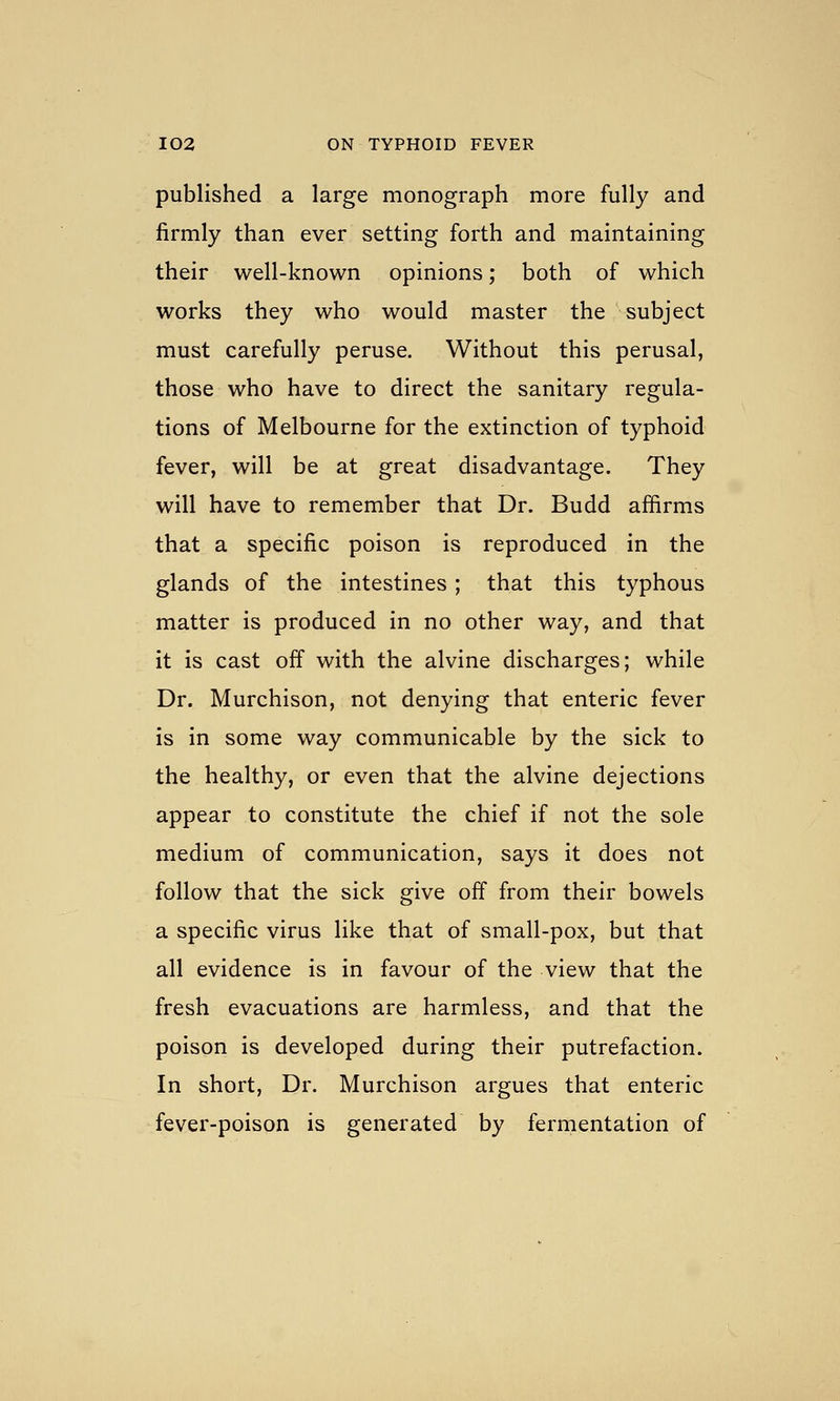 published a large monograph more fully and firmly than ever setting forth and maintaining their well-known opinions; both of which works they who would master the subject must carefully peruse. Without this perusal, those who have to direct the sanitary regula- tions of Melbourne for the extinction of typhoid fever, will be at great disadvantage. They will have to remember that Dr. Budd affirms that a specific poison is reproduced in the glands of the intestines ; that this typhous matter is produced in no other way, and that it is cast off with the alvine discharges; while Dr. Murchison, not denying that enteric fever is in some way communicable by the sick to the healthy, or even that the alvine dejections appear to constitute the chief if not the sole medium of communication, says it does not follow that the sick give off from their bowels a specific virus like that of small-pox, but that all evidence is in favour of the view that the fresh evacuations are harmless, and that the poison is developed during their putrefaction. In short. Dr. Murchison argues that enteric fever-poison is generated by fermentation of