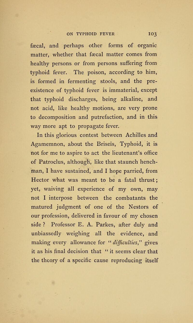 faecal, and perhaps other forms of organic matter, whether that faecal matter comes from healthy persons or from persons suffering from typhoid fever. The poison, according to him, is formed in fermenting stools, and the pre- existence of typhoid fever is immaterial, except that typhoid discharges, being alkaline, and not acid, like healthy motions, are very prone to decomposition and putrefaction, and in this way more apt to propagate fever. In this glorious contest between Achilles and Agamemnon, about the Briseis, Typhoid, it is not for me to aspire to act the lieutenant's office of Patroclus, although, like that staunch hench- man, I have sustained, and I hope parried, from Hector what was meant to be a fatal thrust; yet, waiving all experience of my own, may not I interpose between the combatants the matured judgment of one of the Nestors of our profession, delivered in favour of my chosen side ? Professor E. A. Parkes, after duly and unbiassedly weighing all the evidence, and making every allowance for '' difficulties^^'' gives it as his final decision that  it seems clear that the theory of a specific cause reproducing itself