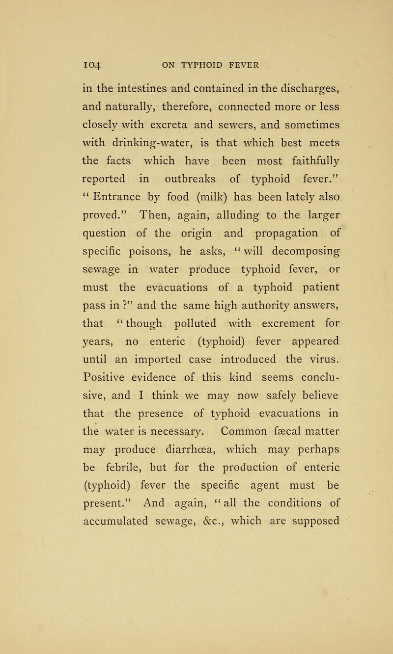 in the intestines and contained in the discharges, and naturally, therefore, connected more or less closely with excreta and sewers, and sometimes with drinking-water, is that which best meets the facts which have been most faithfully reported in outbreaks of typhoid fever.  Entrance by food (milk) has been lately also proved. Then, again, alluding to the larger question of the origin and propagation of specific poisons, he asks, will decomposing sewage in water produce typhoid fever, or must the evacuations of a typhoid patient pass in ? and the same high authority answers, that though polluted with excrement for years, no enteric (typhoid) fever appeared until an imported case introduced the virus. Positive evidence of this kind seems conclu- sive, and I think we may now safely believe that the presence of typhoid evacuations in the water is necessary. Common faecal matter may produce diarrhoea, which may perhaps be febrile, but for the production of enteric (typhoid) fever the specific agent must be present. And again,  all the conditions of accumulated sewage, &c., which are supposed