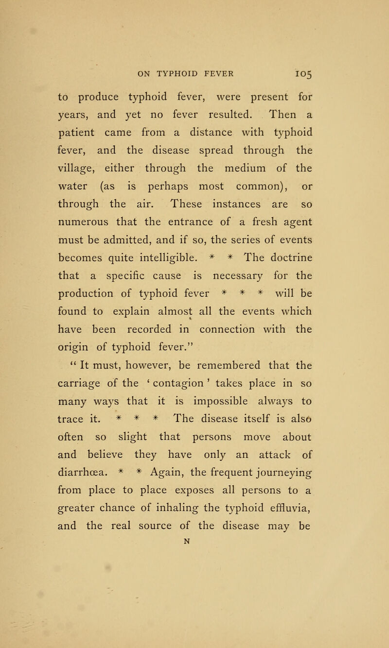 to produce typhoid fever, were present for years, and yet no fever resulted. Then a patient came from a distance with typhoid fever, and the disease spread through the village, either through the medium of the water (as is perhaps most common), or through the air. These instances are so numerous that the entrance of a fresh agent must be admitted, and if so, the series of events becomes quite intelligible. * * The doctrine that a specific cause is necessary for the production of typhoid fever * * * will be found to explain almost all the events which have been recorded in connection with the origin of typhoid fever.  It must, however, be remembered that the carriage of the ' contagion ' takes place in so many ways that it is impossible always to trace it. * * * The disease itself is also often so slight that persons move about and believe they have only an attack of diarrhoea. * * Again, the frequent journeying from place to place exposes all persons to a greater chance of inhaling the typhoid effluvia, and the real source of the disease may be N