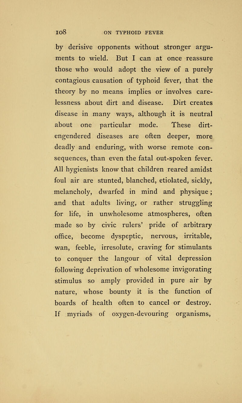 by derisive opponents without stronger argu- ments to wield. But I can at once reassure those who would adopt the view of a purely contagious causation of typhoid fever, that the theory by no means implies or involves care- lessness about dirt and disease. Dirt creates disease in many ways, although it is neutral about one particular mode. These dirt- engendered diseases are often deeper, more deadly and enduring, with worse remote con- sequences, than even the fatal out-spoken fever. All hygienists know that children reared amidst foul air are stunted, blanched, etiolated, sickly, melancholy, dwarfed in mind and physique; and that adults living, or rather struggling for life, in unwholesome atmospheres, often made so by civic rulers' pride of arbitrary office, become dyspeptic, nervous, irritable, wan, feeble, irresolute, craving for stimulants to conquer the langour of vital depression following deprivation of wholesome invigorating stimulus so amply provided in pure air by nature, whose bounty it is the function of boards of health often to cancel or destroy. If myriads of oxygen-devouring organisms,