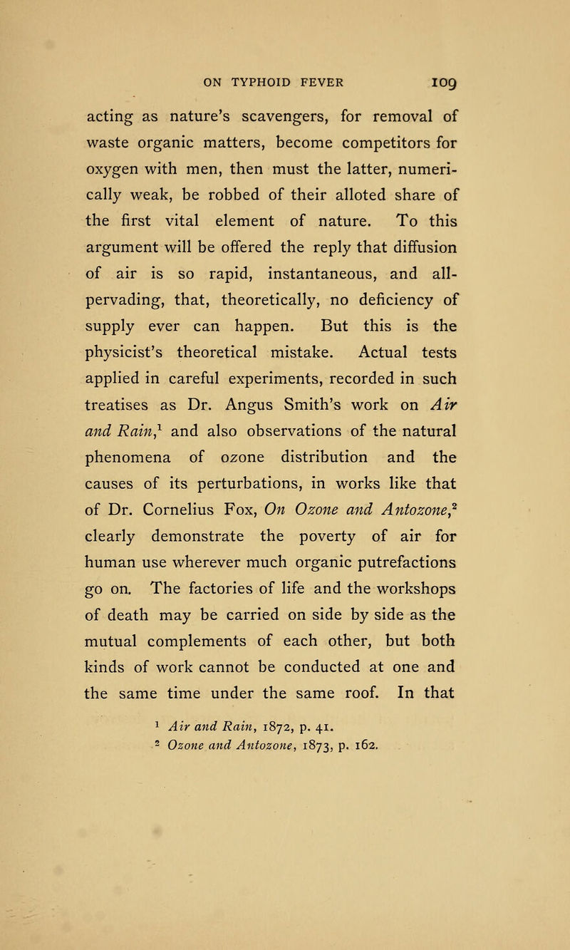 acting as nature's scavengers, for removal of waste organic matters, become competitors for oxygen with men, then must the latter, numeri- cally weak, be robbed of their alloted share of the first vital element of nature. To this argument will be offered the reply that diffusion of air is so rapid, instantaneous, and all- pervading, that, theoretically, no deficiency of supply ever can happen. But this is the physicist's theoretical mistake. Actual tests applied in careful experiments, recorded in such treatises as Dr. Angus Smith's work on Air and Rain,^ and also observations of the natural phenomena of ozone distribution and the causes of its perturbations, in works like that of Dr. Cornelius Fox, On Ozone and Antozone,^ clearly demonstrate the poverty of air for human use wherever much organic putrefactions go on. The factories of life and the workshops of death may be carried on side by side as the mutual complements of each other, but both kinds of work cannot be conducted at one and the same time under the same roof. In that 1 Air and Rain, 1872, p. 41. 2 Ozone and Antozone, 1873, p. 162.