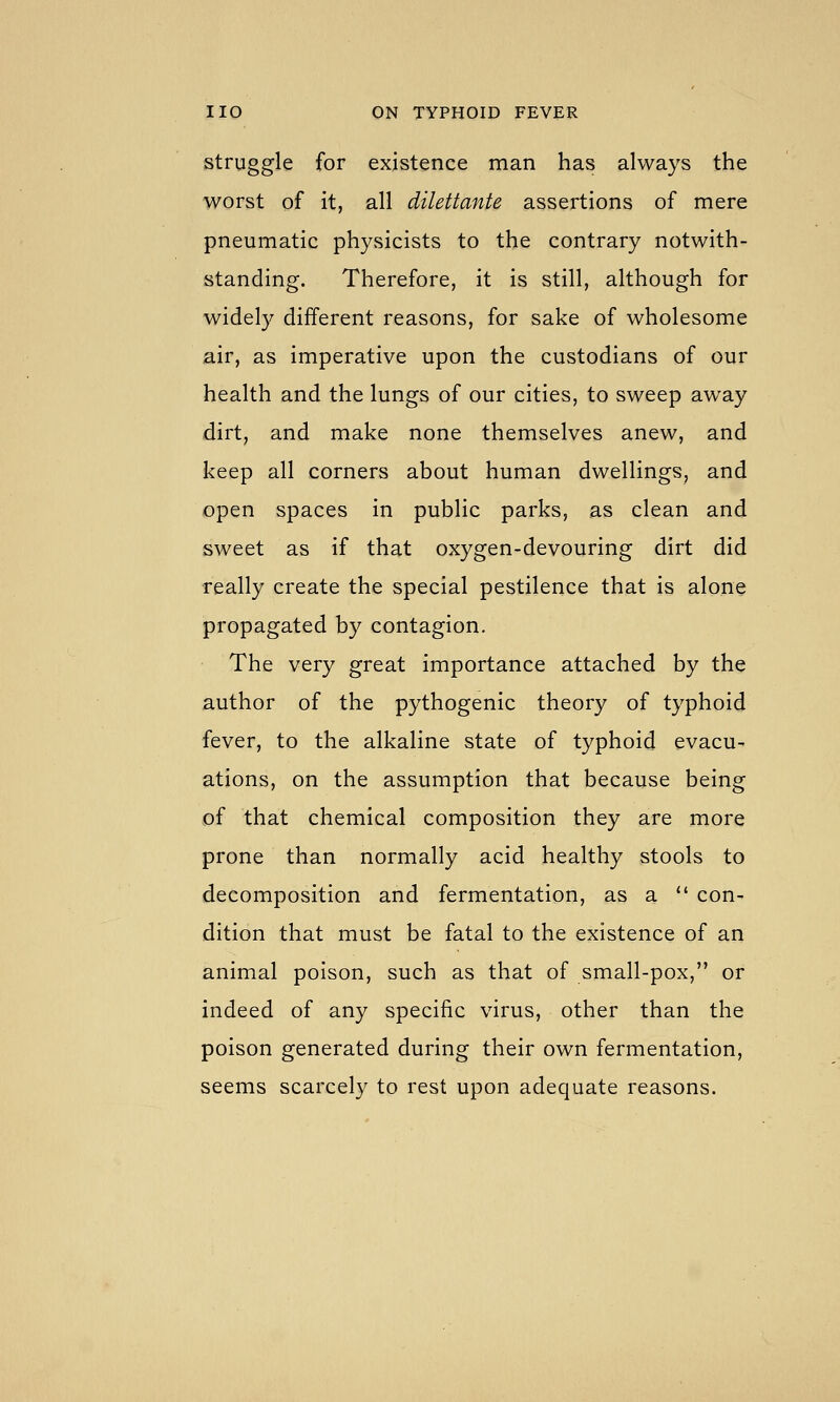 struggle for existence man has always the worst of it, all dilettante assertions of mere pneumatic physicists to the contrary notwith- standing. Therefore, it is still, although for widely different reasons, for sake of wholesome air, as imperative upon the custodians of our health and the lungs of our cities, to sweep away dirt, and make none themselves anew, and keep all corners about human dwellings, and open spaces in public parks, as clean and sweet as if that oxygen-devouring dirt did really create the special pestilence that is alone propagated by contagion. The very great importance attached by the author of the pythogenic theory of typhoid fever, to the alkaline state of typhoid evacu- ations, on the assumption that because being of that chemical composition they are more prone than normally acid healthy stools to decomposition and fermentation, as a  con- dition that must be fatal to the existence of an animal poison, such as that of small-pox, or indeed of any specific virus, other than the poison generated during their own fermentation, seems scarcely to rest upon adequate reasons.