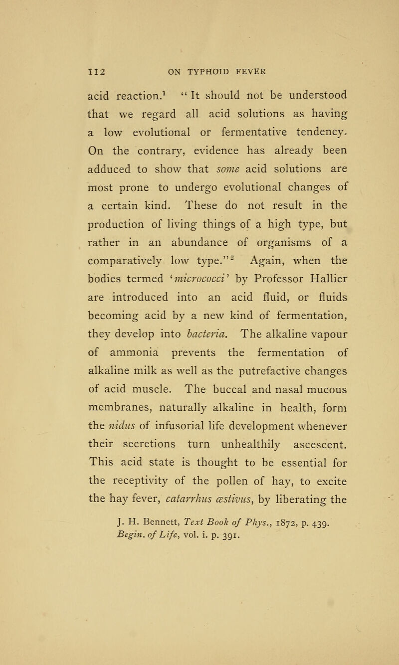 acid reaction.^  It should not be understood that we regard all acid solutions as having a low evolutional or fermentative tendency. On the contrary, evidence has already been adduced to show that some acid solutions are most prone to undergo evolutional changes of a certain kind. These do not result in the production of living things of a high type, but rather in an abundance of organisms of a comparatively low type.^ Again, when the bodies termed ^micrococci' by Professor Hallier are introduced into an acid fluid, or fluids becomino; acid bv a new kind of fermentation, they develop into bacteria. The alkaline vapour of ammonia prevents the fermentation of alkaline milk as well as the putrefactive changes of acid muscle. The buccal and nasal mucous membranes, naturally alkaline in health, form the nidus of infusorial life development whenever their secretions turn unhealthily ascescent. This acid state is thought to be essential for the receptivity of the pollen of hay, to excite the hay fever, catarrhus cestivits, by liberating the J. H. Bennett, Text Book of Phys., 1872, p. 439. Begin, of Life, vol. i. p. 391,