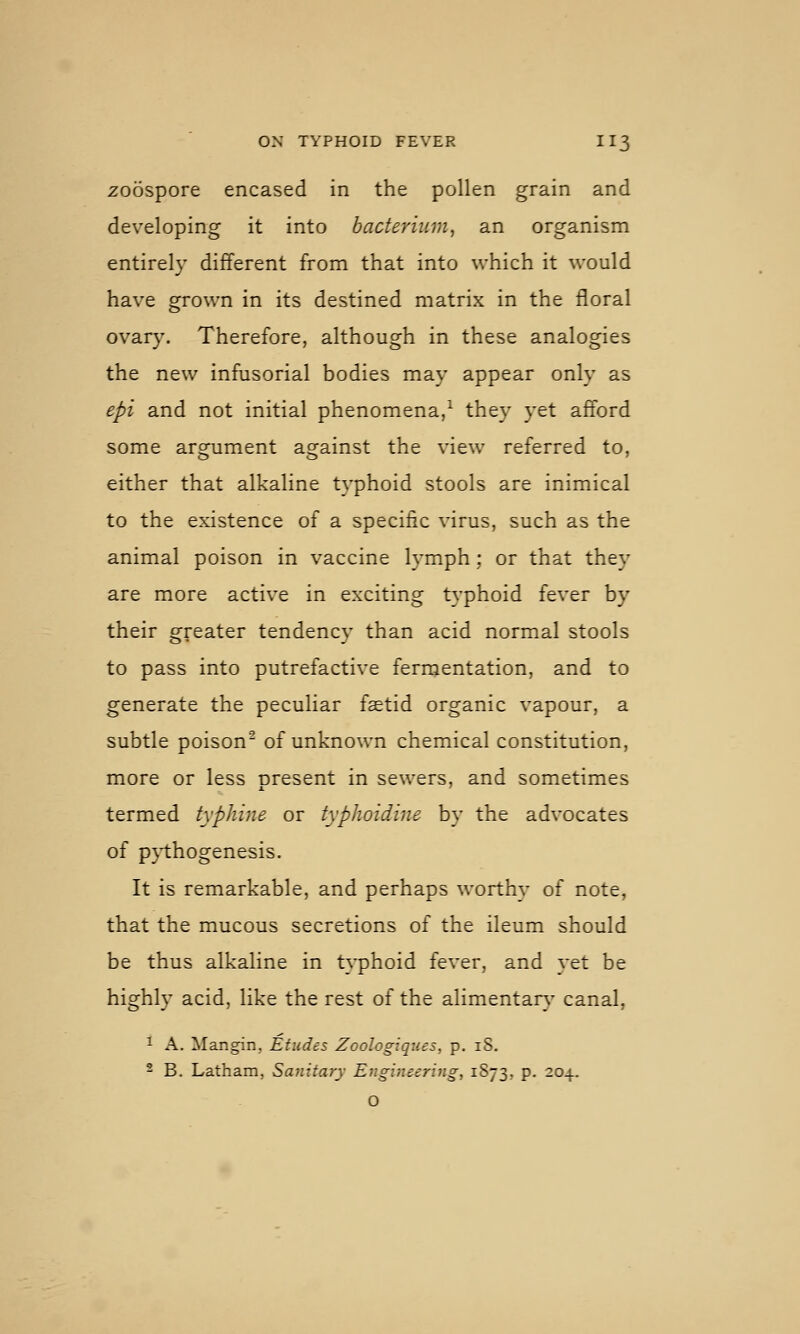 zoospore encased in the pollen grain and developing it into bacterium^ an organism entirely different from that into which it would have grown in its destined matrix in the floral ovar}\ Therefore, although in these analogies the new infusorial bodies may appear only as epi and not initial phenomena/ they yet afford some argument against the view referred to, either that alkaline typhoid stools are inimical to the existence of a specific virus, such as the animal poison in vaccine lymph; or that they are more active in exciting typhoid fever by their greater tendency than acid normal stools to pass into putrefactive fernjentation, and to generate the peculiar faetid organic vapour, a subtle poison^ of unknown chemical constitution, more or less nresent in sewers, and sometimes termed typhine or typhoidine by the advocates of p}i:hogenesis. It is remarkable, and perhaps worthy of note, that the mucous secretions of the ileum should be thus alkaline in typhoid fever, and yet be highly acid, like the rest of the alimentar}^ canal, 1 A. Mangin, Etudes Zoologiqiies, p. 18. - B. Latham, Sanitary Engi7ieering, 1S73, p. 204. O