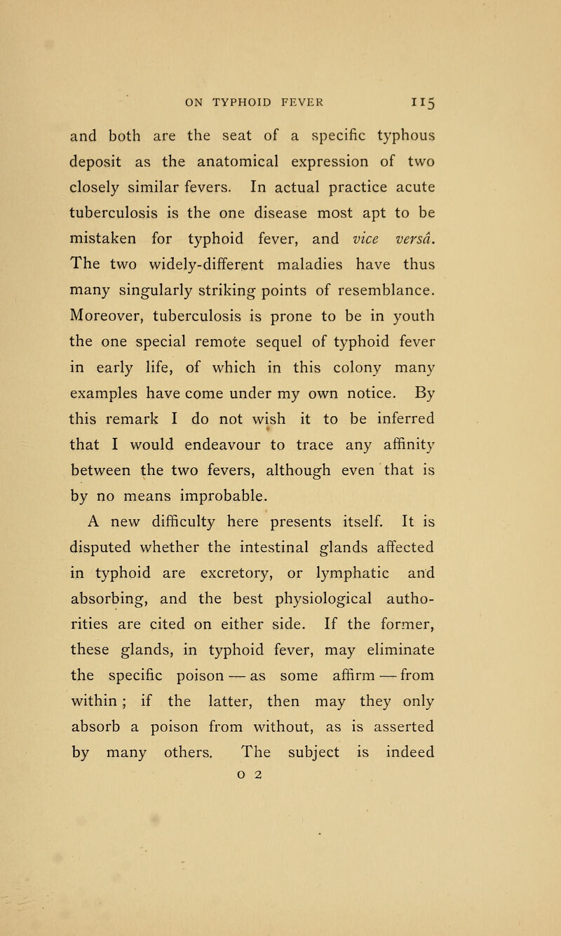 and both are the seat of a specific typhous deposit as the anatomical expression of two closely similar fevers. In actual practice acute tuberculosis is the one disease most apt to be mistaken for typhoid fever, and vice versa. The two widely-different maladies have thus many singularly striking points of resemblance. Moreover, tuberculosis is prone to be in youth the one special remote sequel of typhoid fever in early life, of which in this colony many examples have come under my own notice. By this remark I do not wish it to be inferred that I would endeavour to trace any affinity between the two fevers, although even that is by no means improbable. A new difficulty here presents itself. It is disputed whether the intestinal glands affected in typhoid are excretory, or lymphatic and absorbing, and the best physiological autho- rities are cited on either side. If the former, these glands, in typhoid fever, may eliminate the specific poison — as some afiirm—from within; if the latter, then may they only absorb a poison from without, as is asserted by many others. The subject is indeed o 2