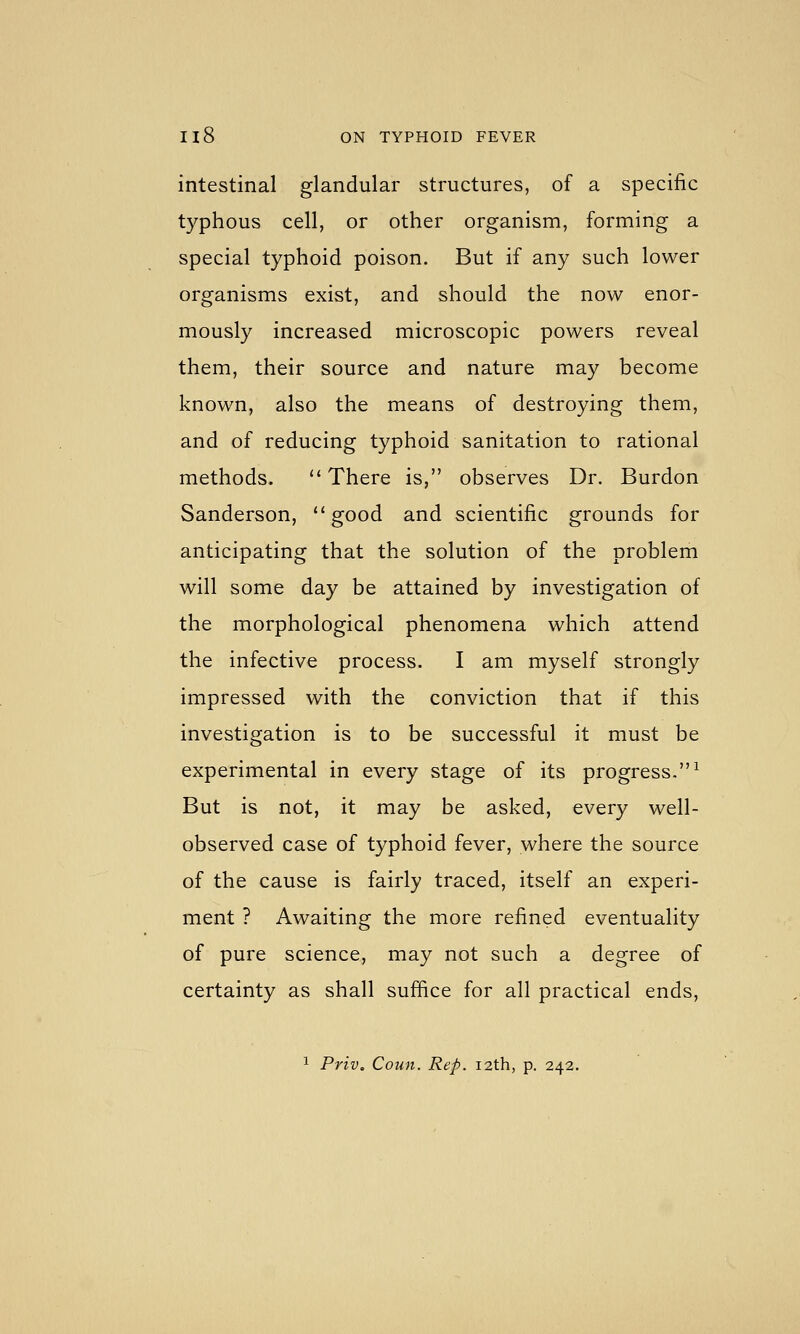 intestinal glandular structures, of a specific typhous cell, or other organism, forming a special typhoid poison. But if any such lower organisms exist, and should the now enor- mously increased microscopic powers reveal them, their source and nature may become known, also the means of destroying them, and of reducing typhoid sanitation to rational methods. There is, observes Dr. Burdon Sanderson, good and scientific grounds for anticipating that the solution of the problem will some day be attained by investigation of the morphological phenomena which attend the infective process. I am myself strongly impressed with the conviction that if this investigation is to be successful it must be experimental in every stage of its progress.^ But is not, it may be asked, every well- observed case of typhoid fever, where the source of the cause is fairly traced, itself an experi- ment ? Awaiting the more refined eventuality of pure science, may not such a degree of certainty as shall suffice for all practical ends, 1 Priv. Coun. Rep. 12th, p. 242.