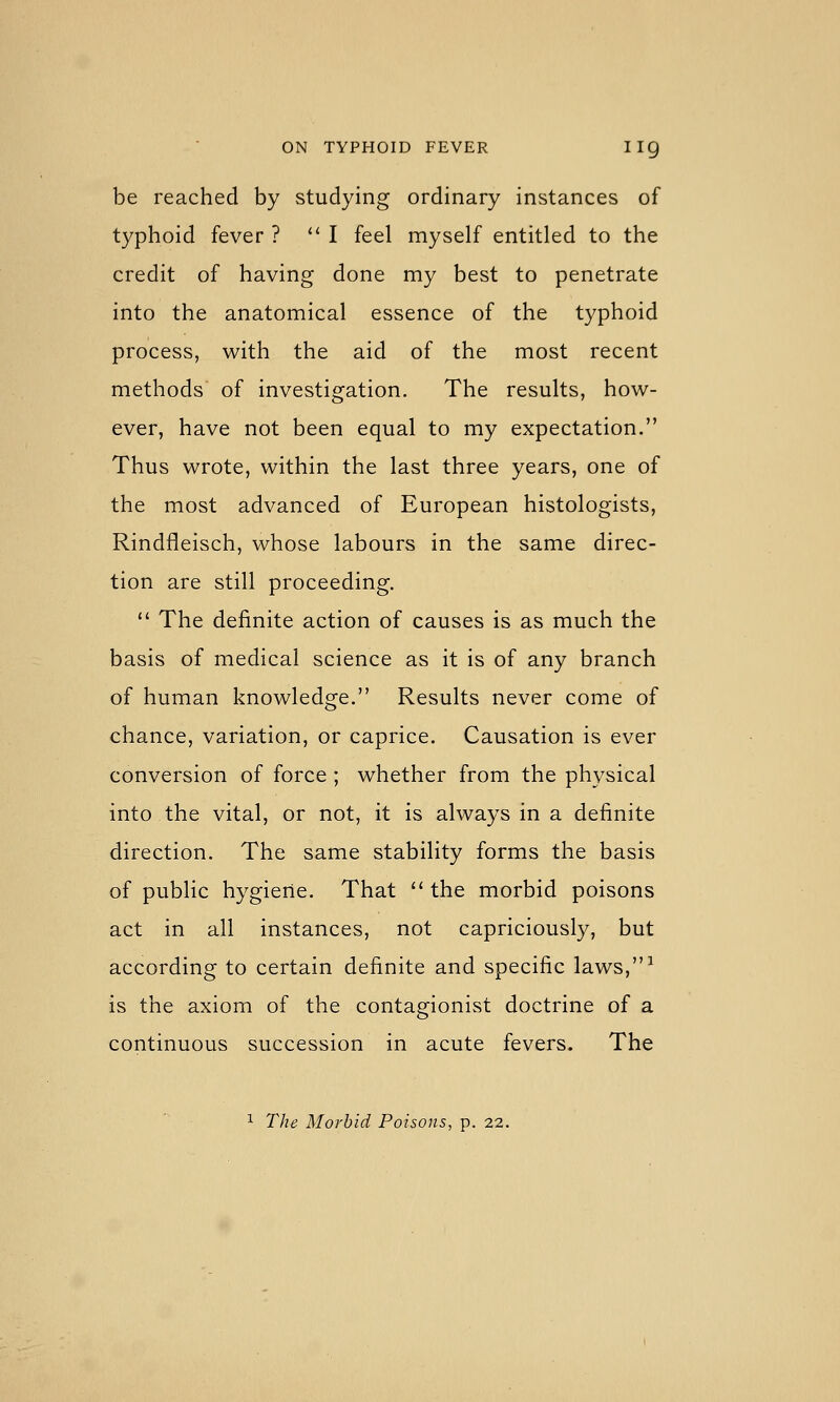 be reached by studying ordinary instances of typhoid fever ? *' I feel myself entitled to the credit of having done my best to penetrate into the anatomical essence of the typhoid process, with the aid of the most recent methods of investigation. The results, how- ever, have not been equal to my expectation. Thus wrote, within the last three years, one of the most advanced of European histologists, Rindfleisch, whose labours in the same direc- tion are still proceeding.  The definite action of causes is as much the basis of medical science as it is of any branch of human knowledge. Results never come of chance, variation, or caprice. Causation is ever conversion of force ; whether from the physical into the vital, or not, it is always in a definite direction. The same stability forms the basis of public hygiene. That the morbid poisons act in all instances, not capriciously, but according to certain definite and specific laws,^ is the axiom of the contagionist doctrine of a continuous succession in acute fevers. The 1 The Morbid Poisons, p. 22.