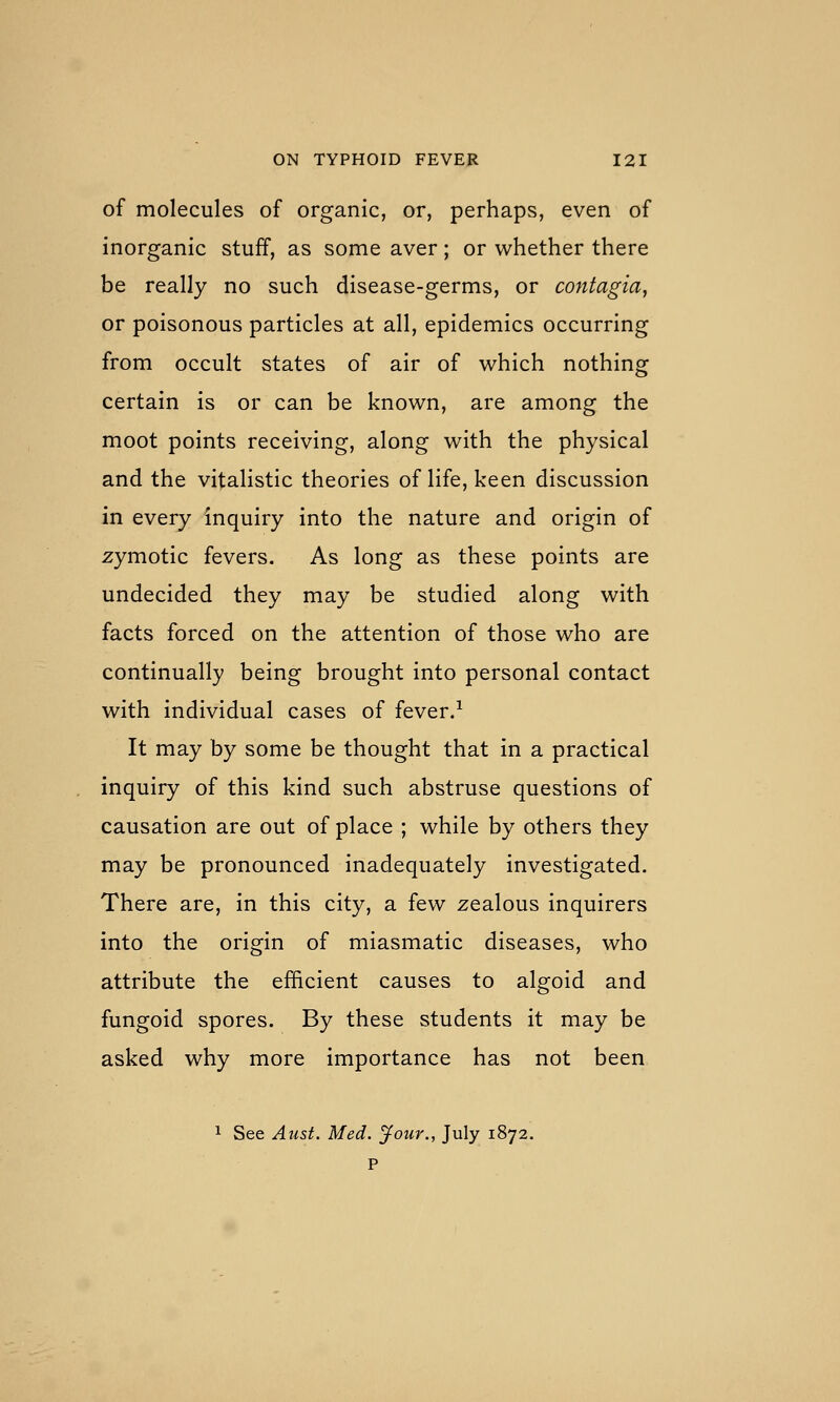 of molecules of organic, or, perhaps, even of inorganic stuff, as some aver; or whether there be really no such disease-germs, or contagia, or poisonous particles at all, epidemics occurring from occult states of air of which nothing certain is or can be known, are among the moot points receiving, along with the physical and the vitalistic theories of life, keen discussion in every inquiry into the nature and origin of zymotic fevers. As long as these points are undecided they may be studied along with facts forced on the attention of those who are continually being brought into personal contact with individual cases of fever/ It may by some be thought that in a practical inquiry of this kind such abstruse questions of causation are out of place ; while by others they may be pronounced inadequately investigated. There are, in this city, a few zealous inquirers into the origin of miasmatic diseases, who attribute the efficient causes to algoid and fungoid spores. By these students it may be asked why more importance has not been 1 See Aust. Med. Jour., July 1872. P