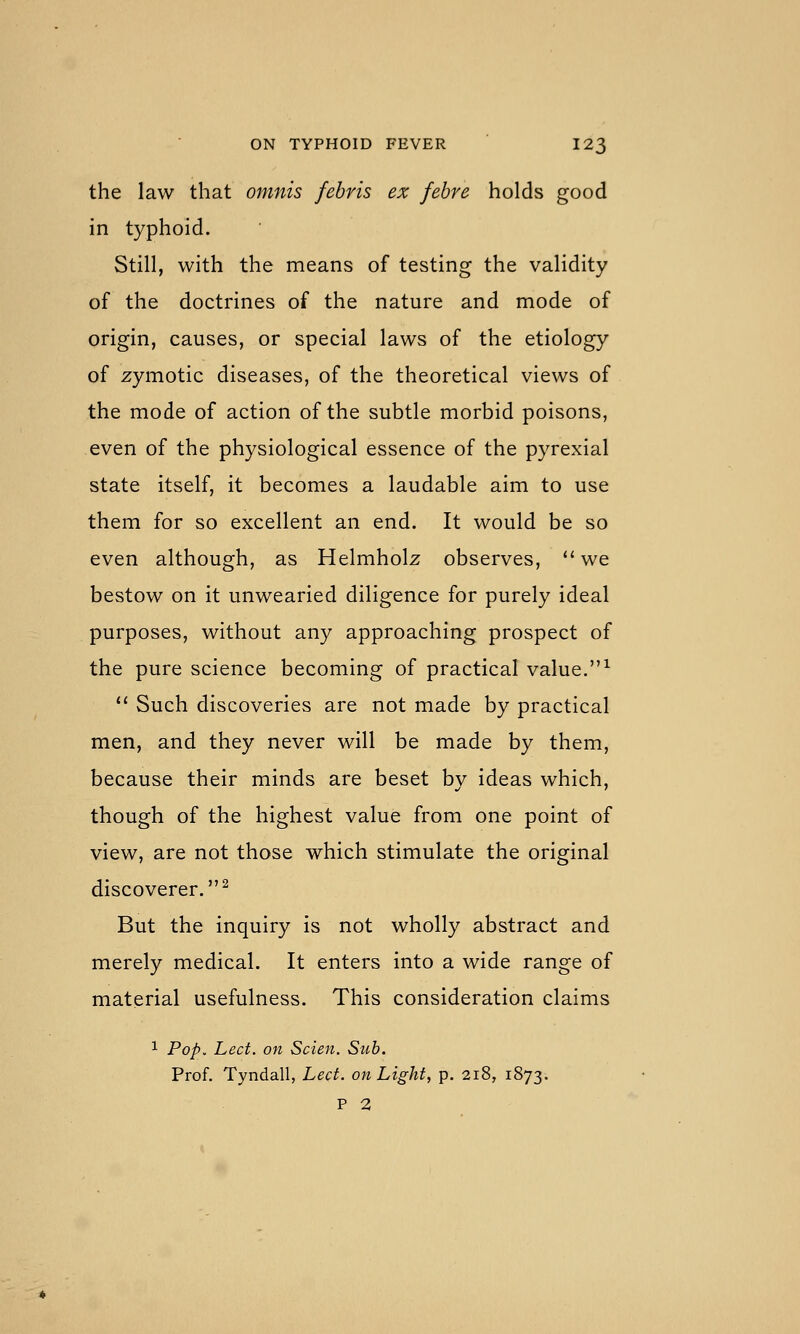 the law that omnis febris ex febre holds good in typhoid. Still, with the means of testing the validity of the doctrines of the nature and mode of origin, causes, or special laws of the etiology of zymotic diseases, of the theoretical views of the mode of action of the subtle morbid poisons, even of the physiological essence of the pyrexial state itself, it becomes a laudable aim to use them for so excellent an end. It would be so even although, as Helmholz observes, ''we bestow on it unwearied diligence for purely ideal purposes, without any approaching prospect of the pure science becoming of practical value.^ *' Such discoveries are not made by practical men, and they never will be made by them, because their minds are beset bv ideas which, though of the highest value from one point of view, are not those which stimulate the original discoverer.^ But the inquiry is not wholly abstract and merely medical. It enters into a wide range of material usefulness. This consideration claims 1 Pop. Led. on Scien. Sub. Prof. Tyndall, Led. on Light, p. 218, 1873. P 2