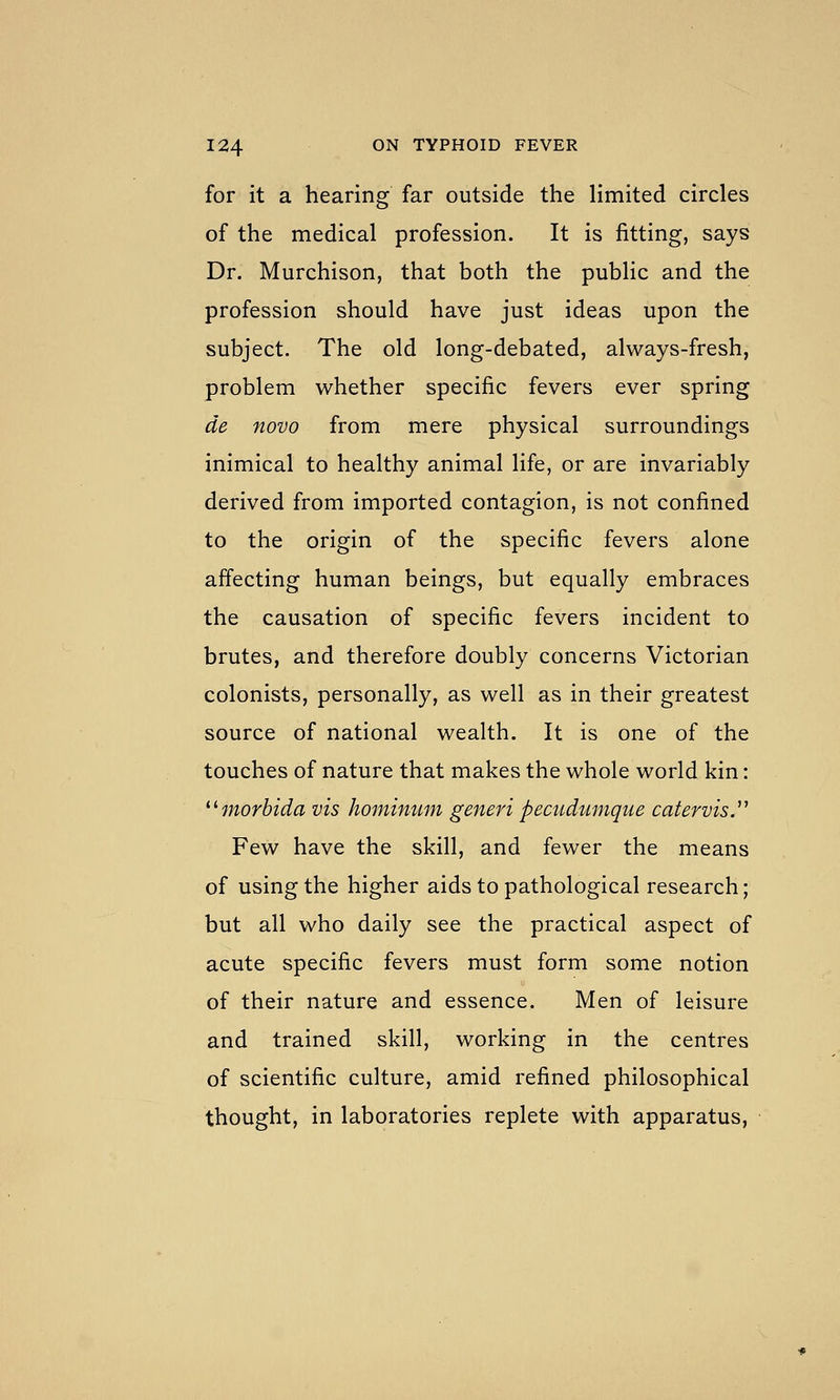 for it a hearing far outside the limited circles of the medical profession. It is fitting, says Dr. Murchison, that both the public and the profession should have just ideas upon the subject. The old long-debated, always-fresh, problem whether specific fevers ever spring de novo from mere physical surroundings inimical to healthy animal life, or are invariably derived from imported contagion, is not confined to the origin of the specific fevers alone affecting human beings, but equally embraces the causation of specific fevers incident to brutes, and therefore doubly concerns Victorian colonists, personally, as well as in their greatest source of national wealth. It is one of the touches of nature that makes the whole world kin: ^^morbida vis hominum generi pecudunique catervis.' Few have the skill, and fewer the means of using the higher aids to pathological research; but all who daily see the practical aspect of acute specific fevers must form some notion of their nature and essence. Men of leisure and trained skill, working in the centres of scientific culture, amid refined philosophical thought, in laboratories replete with apparatus.