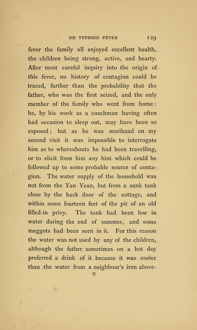 fever the family all enjoyed excellent health, the children being strong, active, and hearty. After most careful inquiry into the origin of. this fever, no history of contagion could be traced, further than the probability that the father, w^ho was the first seized, and the only member of the family who went from home : he, by his work as a coachman having often had occasion to sleep out, may have been so exposed; but as he was moribund on my second visit it was impossible to interrogate him as to whereabouts he had been travelling, or to elicit from him any hint which could be followed up to some probable source of conta- gion. The water supply of the household was not from the Yan Yean, but from a sunk tank close by the back door of the cottage, and within some fourteen feet of the pit of an old filled-in privy. The tank had been low in water during the end of summer, and some maggots had been seen in it. For this reason the water was not used by any of the children, although the father sometimes on a hot day preferred a drink of it because it was cooler than the water from a neighbour's iron above-