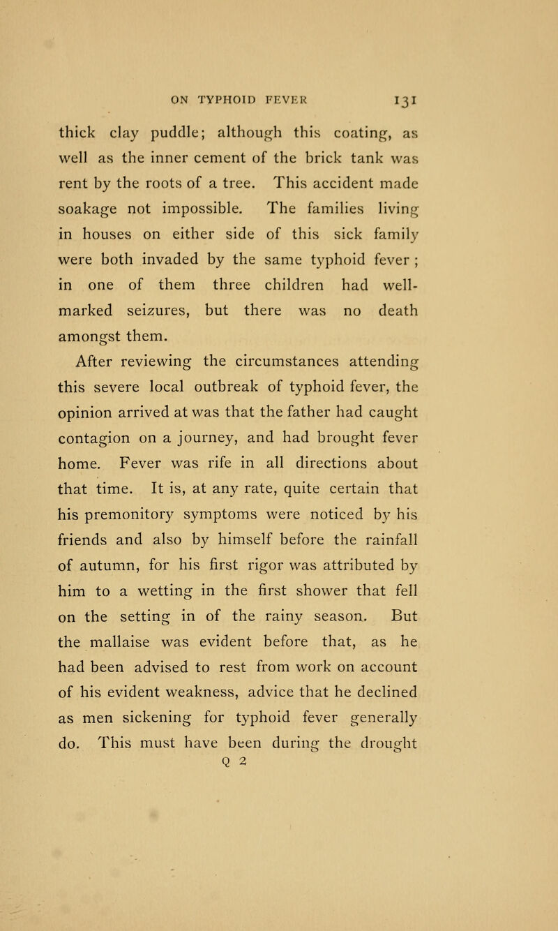 thick clay puddle; although this coating, as well as the inner cement of the brick tank was rent by the roots of a tree. This accident made soakage not impossible. The families living in houses on either side of this sick family were both invaded by the same typhoid fever ; in one of them three children had well- marked seizures, but there was no death amongst them. After reviewing the circumstances attending this severe local outbreak of typhoid fever, the opinion arrived at was that the father had caught contagion on a journey, and had brought fever home. Fever was rife in all directions about that time. It is, at any rate, quite certain that his premonitory symptoms were noticed by his friends and also by himself before the rainfall of autumn, for his first rigor was attributed by him to a wetting in the first shower that fell on the setting in of the rainy season. But the mallaise was evident before that, as he had been advised to rest from work on account of his evident weakness, advice that he declined as men sickening for typhoid fever generally do. This must have been during the drought Q 2