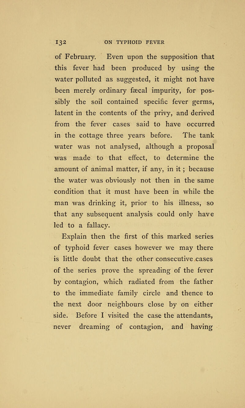 of February. Even upon the supposition that this fever had been produced by using the water polluted as suggested, it might not have been merely ordinary fsecal impurity, for pos- sibly the soil contained specific fever germs, latent in the contents of the privy, and derived from the fever cases said to have occurred in the cottage three years before. The tank water was not analysed, although a proposal was made to that effect, to determine the amount of animal matter, if any, in it ; because the water was obviously not then in the same condition that it must have been in while the man was drinking it, prior to his illness, so that any subsequent analysis could only have led to a fallacy. Explain then the first of this marked series of typhoid fever cases however we may there is little doubt that the other consecutive cases of the series prove the spreading of the fever by contagion, which radiated from the father to the immediate family circle and thence to the next door neighbours close by on either side. Before I visited the case the attendants, never dreaming of contagion, and having