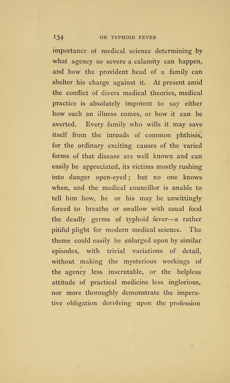 importance of medical science determining by what agency so severe a calamity can happen, and how the provident head of a family can shelter his charge against it. At present amid the conflict of divers medical theories, medical practice is absolutely impotent to say either how such an illness comes, or how it can be averted. Every family who wills it may save itself from the inroads of common phthisis, for the ordinary exciting causes of the varied forms of that disease are well known and can easily be appreciated, its victims mostly rushing into danger open-eyed; but no one knows when, and the medical councillor is unable to tell him how, he or his may be unwittingly forced to breathe or swallow with usual food the deadly germs of typhoid fever—a rather pitiful plight for modern medical science. The theme could easily be enlarged upon by similar episodes, with trivial variations of detail, without making the mysterious workings of the agency less inscrutable, or the helpless attitude of practical medicine less inglorious, nor more thoroughly demonstrate the impera- tive obligation devolving upon the profession