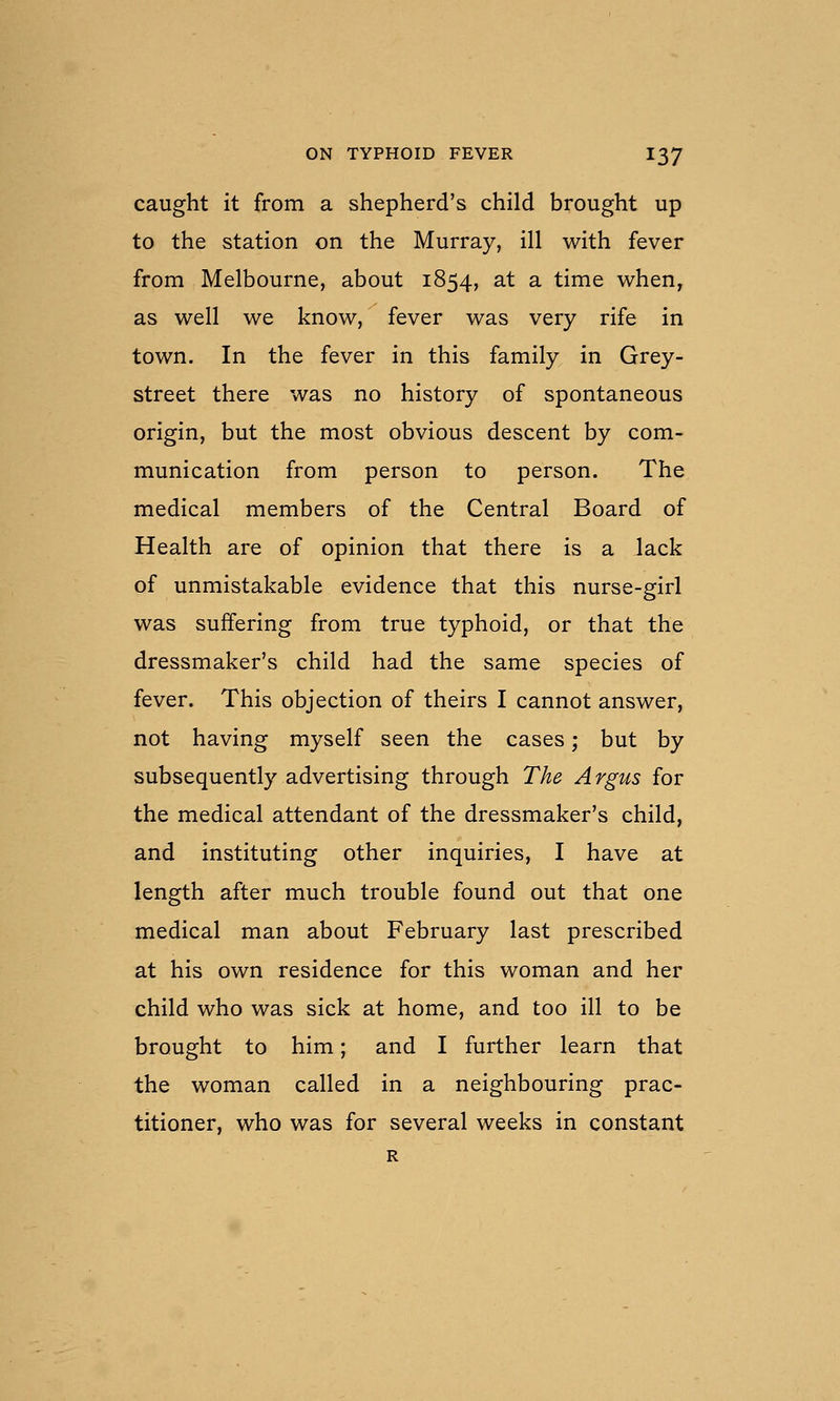 caught it from a shepherd's child brought up to the station on the Murray, ill with fever from Melbourne, about 1854, at a time when, as well we know, fever was very rife in town. In the fever in this family in Grey- street there was no history of spontaneous origin, but the most obvious descent by com- munication from person to person. The medical members of the Central Board of Health are of opinion that there is a lack of unmistakable evidence that this nurse-girl was suffering from true typhoid, or that the dressmaker's child had the same species of fever. This objection of theirs I cannot answer, not having myself seen the cases; but by subsequently advertising through The Argus for the medical attendant of the dressmaker's child, and instituting other inquiries, I have at length after much trouble found out that one medical man about February last prescribed at his own residence for this woman and her child who was sick at home, and too ill to be brought to him; and I further learn that the woman called in a neighbouring prac- titioner, who was for several weeks in constant R