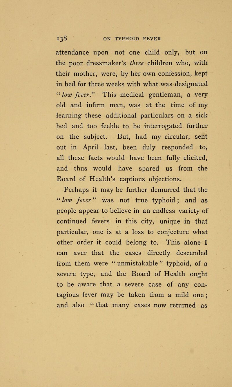 attendance upon not one child only, but on the poor dressmaker's three children who, with their mother, were, by her own confession, kept in bed for threie weeks with what was designated ^^ low fever.''^ This medical gentleman, a very old and infirm man, was at the time of my learning these additional particulars on a sick bed and too feeble to be interrogated further on the subject. But, had my circular, sent out in April last, been duly responded to, all these facts would have been fully elicited, and thus would have spared us from the Board of Health's captious objections. Perhaps it may be further demurred that the ^^ low fever ^^ was not true typhoid; and as people appear to believe in an endless variety of continued fevers in this city, unique in that particular, one is at a loss to conjecture what other order it could belong to. This alone I can aver that the cases directly descended from them were unmistakable typhoid, of a severe type, and the Board of Health ought to be aware that a severe case of any con- tagious fever may be taken from a mild one ; and also  that many cases now returned as