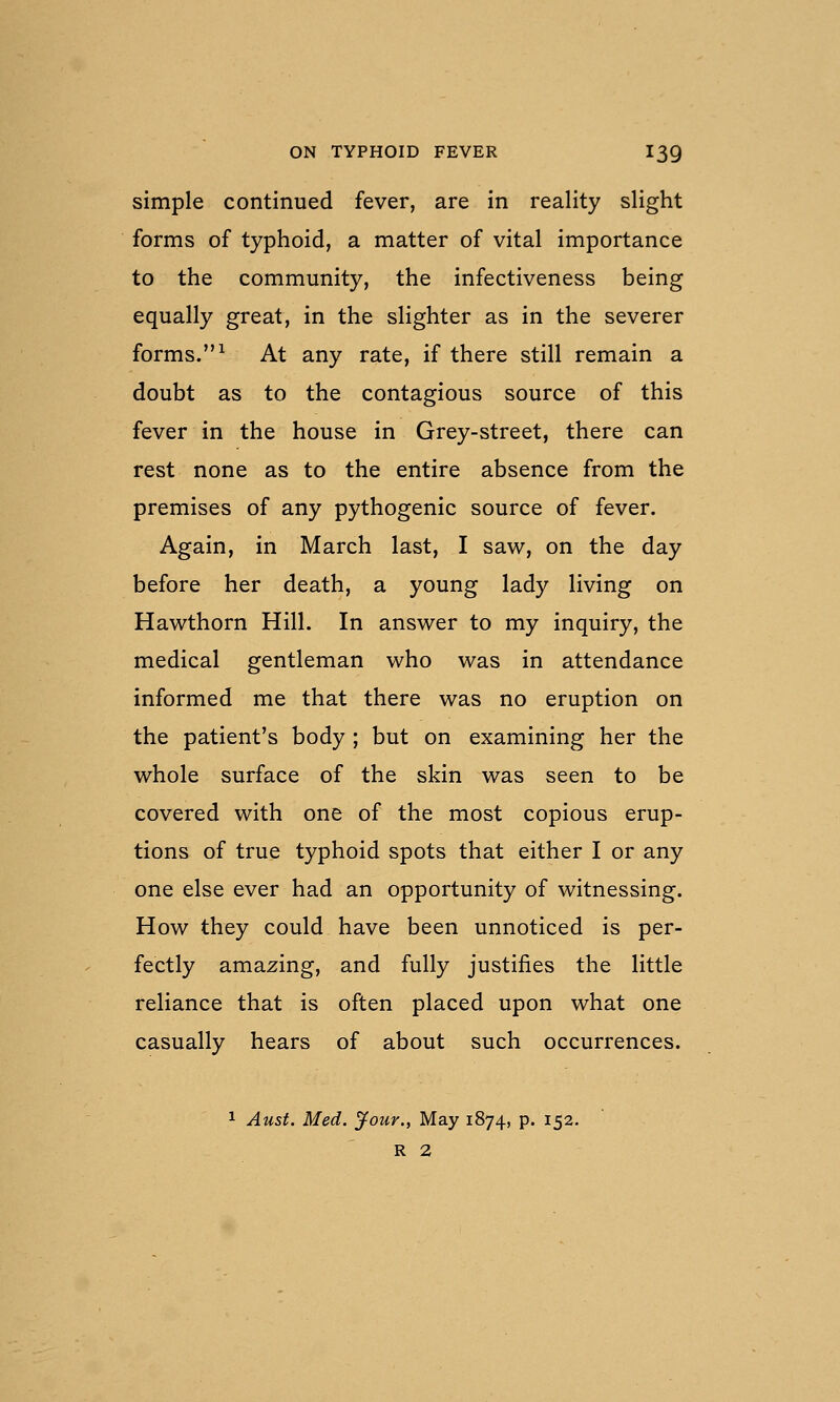 simple continued fever, are in reality slight forms of typhoid, a matter of vital importance to the community, the infectiveness being equally great, in the slighter as in the severer forms.^ At any rate, if there still remain a doubt as to the contagious source of this fever in the house in Grey-street, there can rest none as to the entire absence from the premises of any pythogenic source of fever. Again, in March last, I saw, on the day before her death, a young lady living on Hawthorn Hill. In answer to my inquiry, the medical gentleman who was in attendance informed me that there was no eruption on the patient's body ; but on examining her the whole surface of the skin was seen to be covered with one of the most copious erup- tions of true typhoid spots that either I or any one else ever had an opportunity of witnessing. How they could have been unnoticed is per- fectly amazing, and fully justifies the little reliance that is often placed upon what one casually hears of about such occurrences. 1 Aust. Med. jfour., May 1874, p. 152. R 2