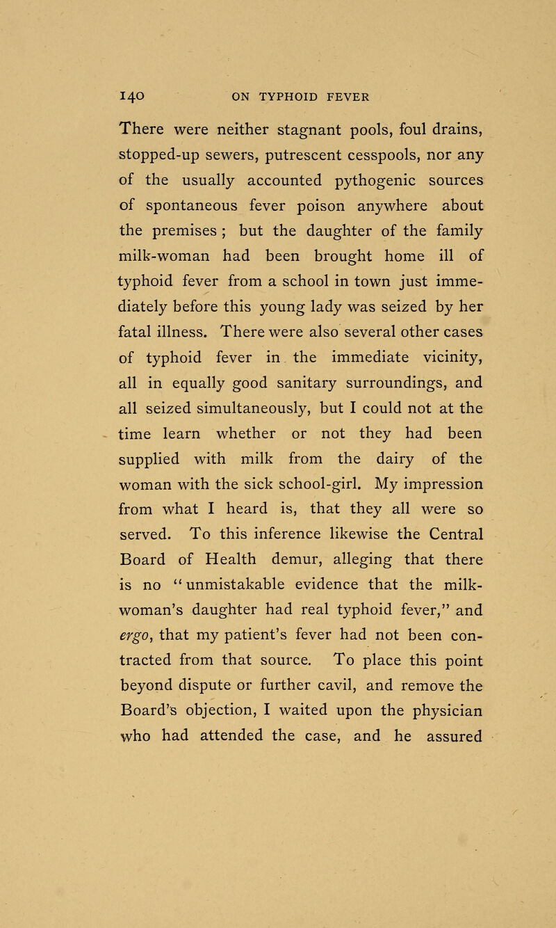 There were neither stagnant pools, foul drains, stopped-up sewers, putrescent cesspools, nor any of the usually accounted pythogenic sources of spontaneous fever poison anywhere about the premises ; but the daughter of the family milk-woman had been brought home ill of typhoid fever from a school in town just imme- diately before this young lady was seized by her fatal illness. There were also several other cases of typhoid fever in the immediate vicinity, all in equally good sanitary surroundings, and all seized simultaneously, but I could not at the time learn whether or not they had been supplied with milk from the dairy of the woman with the sick school-girl. My impression from what I heard is, that they all were so served. To this inference likewise the Central Board of Health demur, alleging that there is no  unmistakable evidence that the milk- woman's daughter had real typhoid fever, and ergOy that my patient's fever had not been con- tracted from that source. To place this point beyond dispute or further cavil, and remove the Board's objection, I waited upon the physician who had attended the case, and he assured