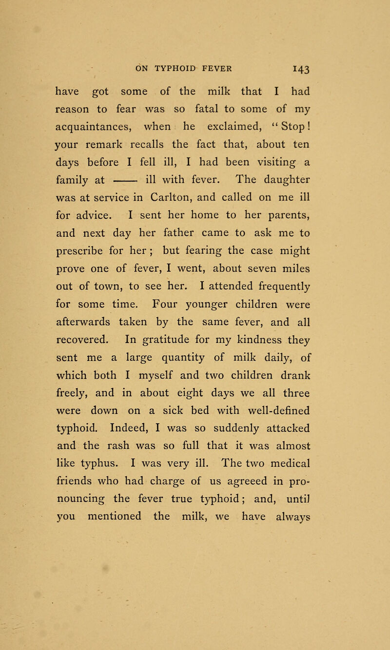 have got some of the milk that I had reason to fear was so fatal to some of my acquaintances, when he exclaimed, Stop! your remark recalls the fact that, about ten days before I fell ill, I had been visiting a family at ill with fever. The daughter was at service in Carlton, and called on me ill for advice. I sent her home to her parents, and next day her father came to ask me to prescribe for her ; but fearing the case might prove one of fever, I went, about seven miles out of town, to see her. I attended frequently for some time. Four younger children were afterwards taken by the same fever, and all recovered. In gratitude for my kindness they sent me a large quantity of milk daily, of which both I myself and two children drank freely, and in about eight days we all three were down on a sick bed with well-defined typhoid. Indeed, I was so suddenly attacked and the rash was so full that it was almost like typhus. I was very ill. The two medical friends who had charge of us agreeed in pro- nouncing the fever true typhoid; and, until you mentioned the milk, we have always