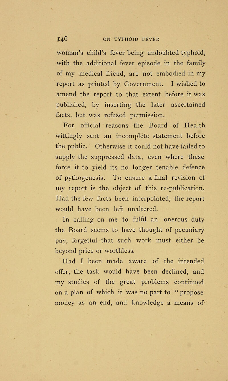 woman's child's fever being undoubted typhoid, with the additional fever episode in the family of my medical friend, are not embodied in my report as printed by Government. I wished to amend the report to that extent before it was published, by inserting the later ascertained facts, but was refused permission. For official reasons the Board of Health wittingly sent an incomplete statement before the public. Otherwise it could not have failed to supply the suppressed data, even where these force it to yield its no longer tenable defence of pythogenesis. To ensure a final revision of my report is the object of this re-publication. Had the few facts been interpolated, the report would have been left unaltered. In calling on me to fulfil an onerous duty the Board seems to have thought of pecuniary pay, forgetful that such work must either be beyond price or worthless. Had I been made aware of the intended offer, the task would have been declined, and my studies of the great problems continued on a plan of which it was no part to  propose money as an end, and knowledge a means of