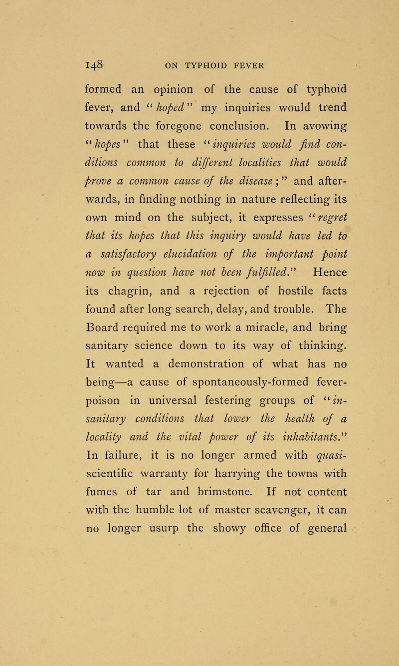 formed an opinion of the cause of typhoid fever, and ^^ hoped'' my inquiries would trend towards the foregone conclusion. In avowing ^^ hopes'' that these ^^ inquiries would find con- ditions common to different localities that would prove a common cause of the disease; and after- wards, in finding nothing in nature reflecting its own mind on the subject, it expresses '^regret that its hopes that this inquiry would have led to a satisfactory elucidation of the important point now in question have not been fulfilled. Hence its chagrin, and a rejection of hostile facts found after long search, delay, and trouble. The Board required me to work a miracle, and bring sanitary science down to its way of thinking. It wanted a demonstration of what has no being—a cause of spontaneously-formed fever- poison in universal festering groups of ^^in- sanitary conditions that lower the health of a locality and the vital power of its inhabitants. In failure, it is no longer armed with quasi- scientific warranty for harrying the towns with fumes of tar and brimstone. If not content with the humble lot of master scavenger, it can no longer usurp the showy office of general